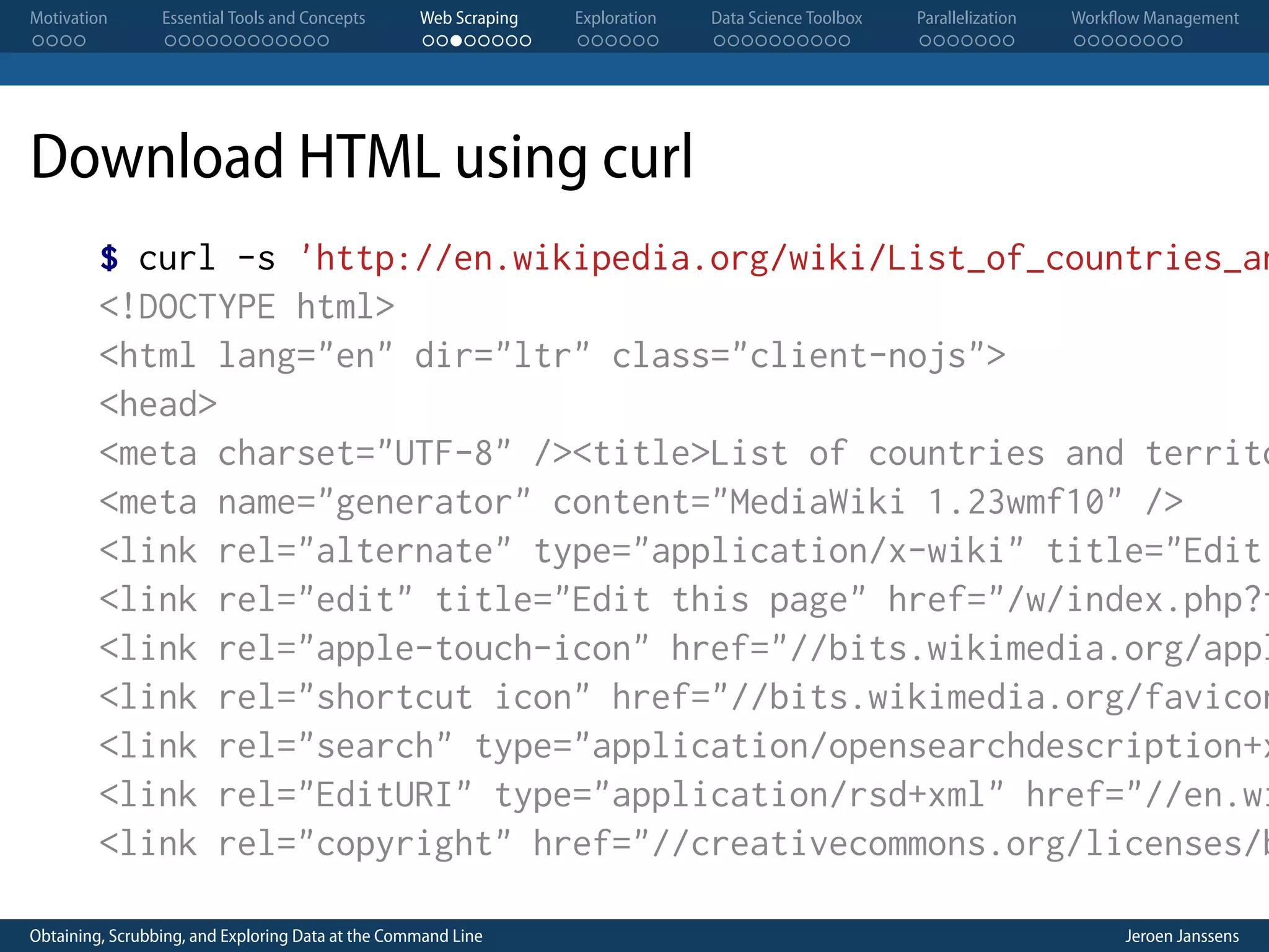 Motivation . . . . Essential Tools and Concepts . . . . . . . . . . . . Web Scraping . . . . . . . . Exploration . . . . . . Data Science Toolbox . . . . . . . . . . Parallelization . . . . . . . Workflow Management . . . . . . . . Download HTML using curl $ curl -s 'http://en.wikipedia.org/wiki/List_of_countries_an <!DOCTYPE html> <html lang="en" dir="ltr" class="client-nojs"> <head> <meta charset="UTF-8" /><title>List of countries and territo <meta name="generator" content="MediaWiki 1.23wmf10" /> <link rel="alternate" type="application/x-wiki" title="Edit <link rel="edit" title="Edit this page" href="/w/index.php?t <link rel="apple-touch-icon" href="//bits.wikimedia.org/appl <link rel="shortcut icon" href="//bits.wikimedia.org/favicon <link rel="search" type="application/opensearchdescription+x <link rel="EditURI" type="application/rsd+xml" href="//en.wi <link rel="copyright" href="//creativecommons.org/licenses/b Obtaining, Scrubbing, and Exploring Data at the Command Line Jeroen Janssens 