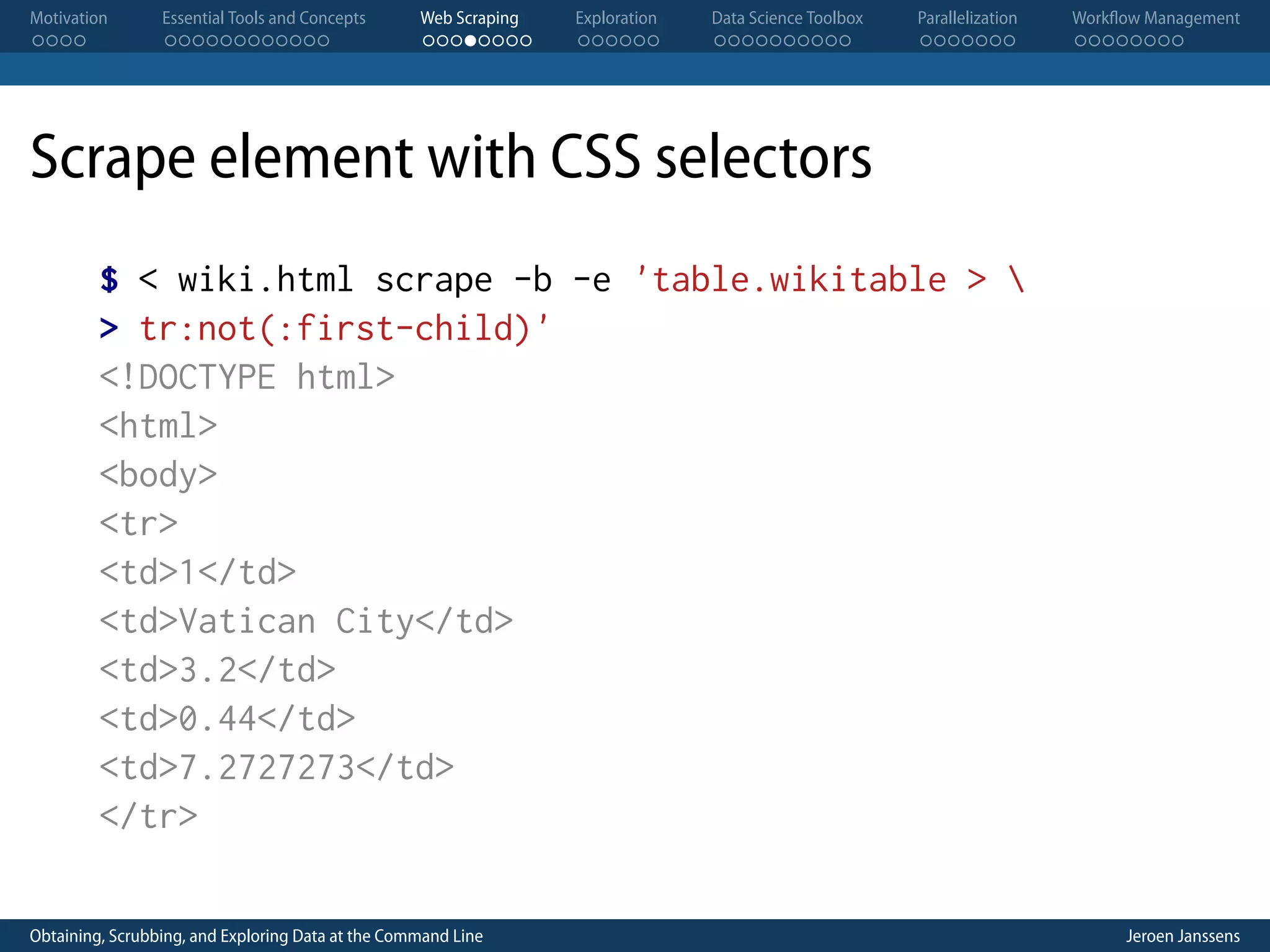 Motivation . . . . Essential Tools and Concepts . . . . . . . . . . . . Web Scraping . . . . . . . . Exploration . . . . . . Data Science Toolbox . . . . . . . . . . Parallelization . . . . . . . Workflow Management . . . . . . . . Scrape element with CSS selectors $ < wiki.html scrape -b -e 'table.wikitable > > tr:not(:first-child)' <!DOCTYPE html> <html> <body> <tr> <td>1</td> <td>Vatican City</td> <td>3.2</td> <td>0.44</td> <td>7.2727273</td> </tr> Obtaining, Scrubbing, and Exploring Data at the Command Line Jeroen Janssens 