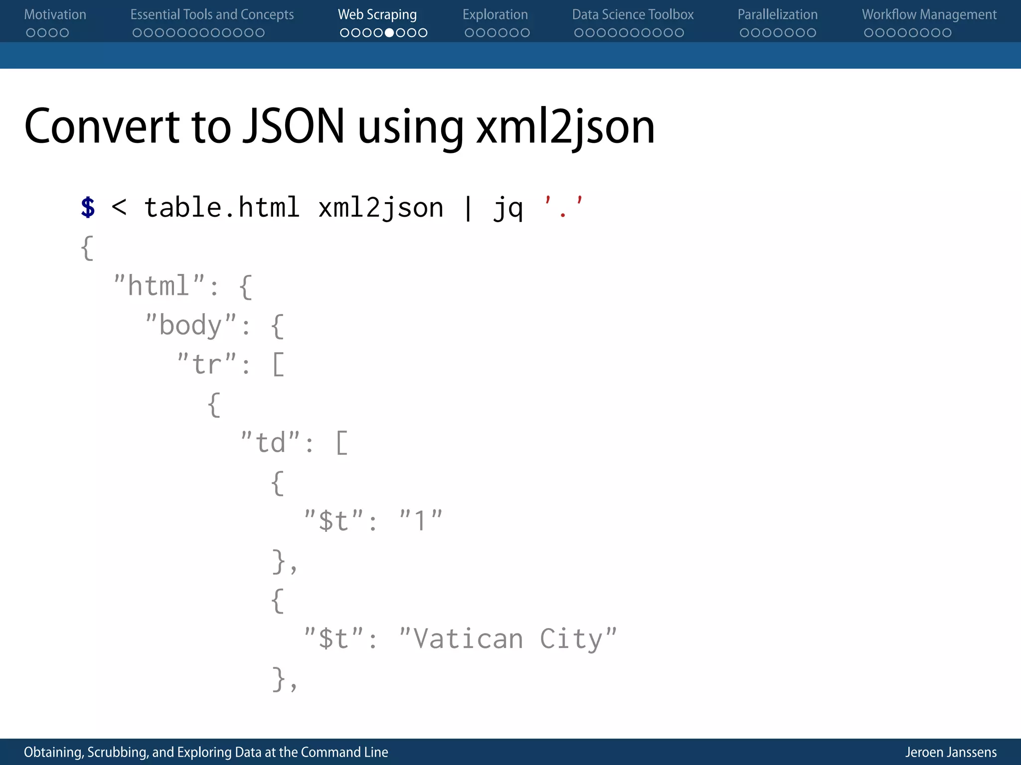 Motivation . . . . Essential Tools and Concepts . . . . . . . . . . . . Web Scraping . . . . . . . . Exploration . . . . . . Data Science Toolbox . . . . . . . . . . Parallelization . . . . . . . Workflow Management . . . . . . . . Convert to JSON using xml2json $ < table.html xml2json | jq '.' { "html": { "body": { "tr": [ { "td": [ { "$t": "1" }, { "$t": "Vatican City" }, Obtaining, Scrubbing, and Exploring Data at the Command Line Jeroen Janssens 