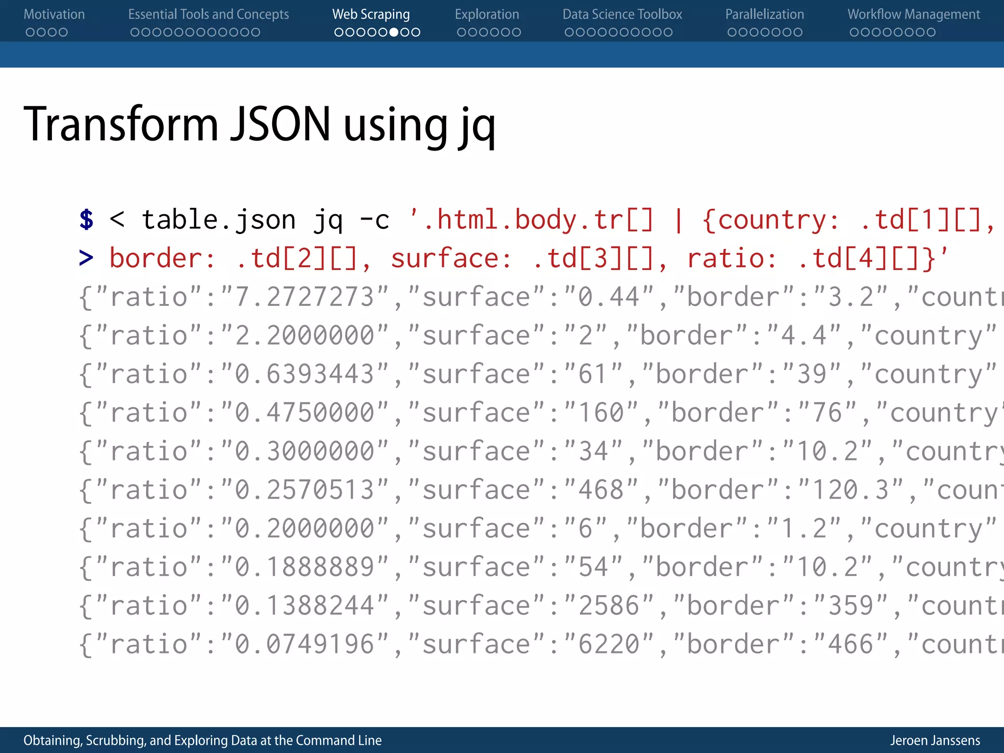 Motivation . . . . Essential Tools and Concepts . . . . . . . . . . . . Web Scraping . . . . . . . . Exploration . . . . . . Data Science Toolbox . . . . . . . . . . Parallelization . . . . . . . Workflow Management . . . . . . . . Transform JSON using jq $ < table.json jq -c '.html.body.tr[] | {country: .td[1][], > border: .td[2][], surface: .td[3][], ratio: .td[4][]}' {"ratio":"7.2727273","surface":"0.44","border":"3.2","countr {"ratio":"2.2000000","surface":"2","border":"4.4","country": {"ratio":"0.6393443","surface":"61","border":"39","country": {"ratio":"0.4750000","surface":"160","border":"76","country" {"ratio":"0.3000000","surface":"34","border":"10.2","country {"ratio":"0.2570513","surface":"468","border":"120.3","count {"ratio":"0.2000000","surface":"6","border":"1.2","country": {"ratio":"0.1888889","surface":"54","border":"10.2","country {"ratio":"0.1388244","surface":"2586","border":"359","countr {"ratio":"0.0749196","surface":"6220","border":"466","countr Obtaining, Scrubbing, and Exploring Data at the Command Line Jeroen Janssens 