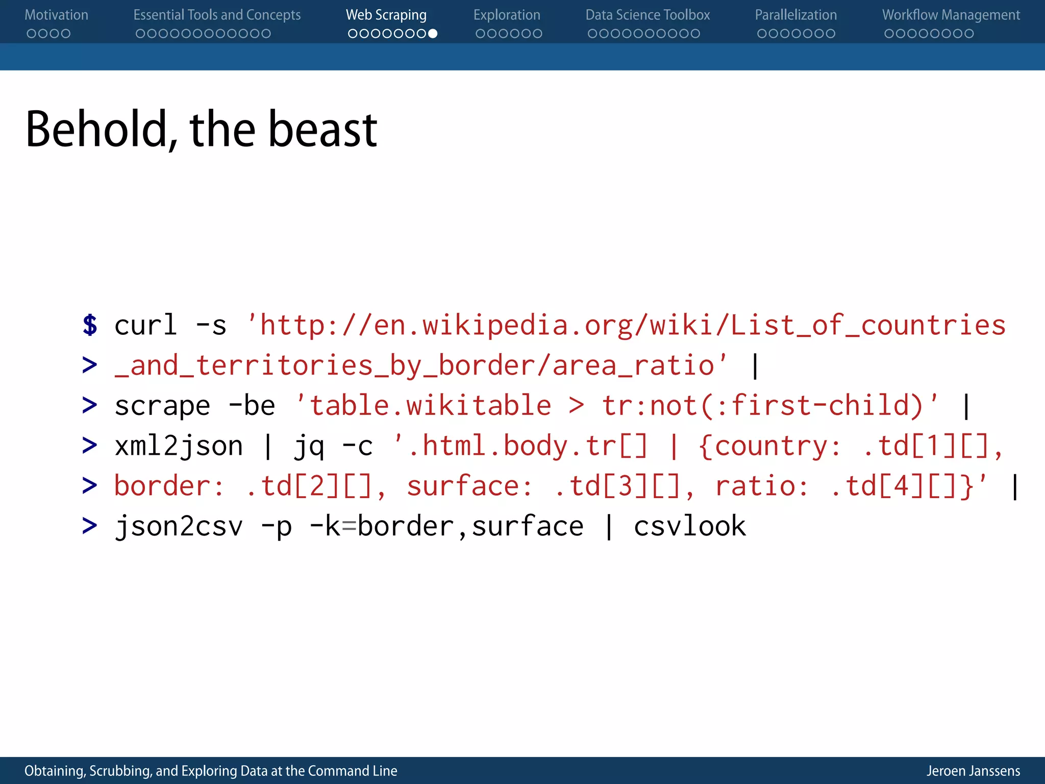 Motivation . . . . Essential Tools and Concepts . . . . . . . . . . . . Web Scraping . . . . . . . . Exploration . . . . . . Data Science Toolbox . . . . . . . . . . Parallelization . . . . . . . Workflow Management . . . . . . . . Behold, the beast $ > > > > > curl -s 'http://en.wikipedia.org/wiki/List_of_countries _and_territories_by_border/area_ratio' | scrape -be 'table.wikitable > tr:not(:first-child)' | xml2json | jq -c '.html.body.tr[] | {country: .td[1][], border: .td[2][], surface: .td[3][], ratio: .td[4][]}' | json2csv -p -k=border,surface | csvlook Obtaining, Scrubbing, and Exploring Data at the Command Line Jeroen Janssens 