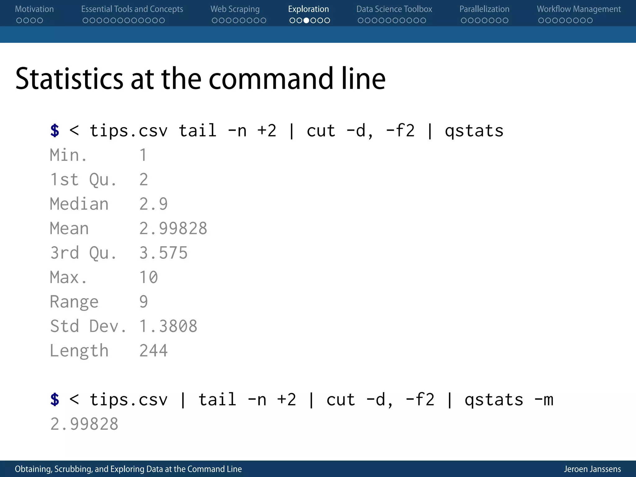 Motivation . . . . Essential Tools and Concepts . . . . . . . . . . . . Web Scraping . . . . . . . . Exploration . . . . . . Data Science Toolbox . . . . . . . . . . Parallelization . . . . . . . Workflow Management . . . . . . . . Statistics at the command line $ < tips.csv tail -n +2 | cut -d, -f2 | qstats Min. 1 1st Qu. 2 Median 2.9 Mean 2.99828 3rd Qu. 3.575 Max. 10 Range 9 Std Dev. 1.3808 Length 244 $ < tips.csv | tail -n +2 | cut -d, -f2 | qstats -m 2.99828 Obtaining, Scrubbing, and Exploring Data at the Command Line Jeroen Janssens 