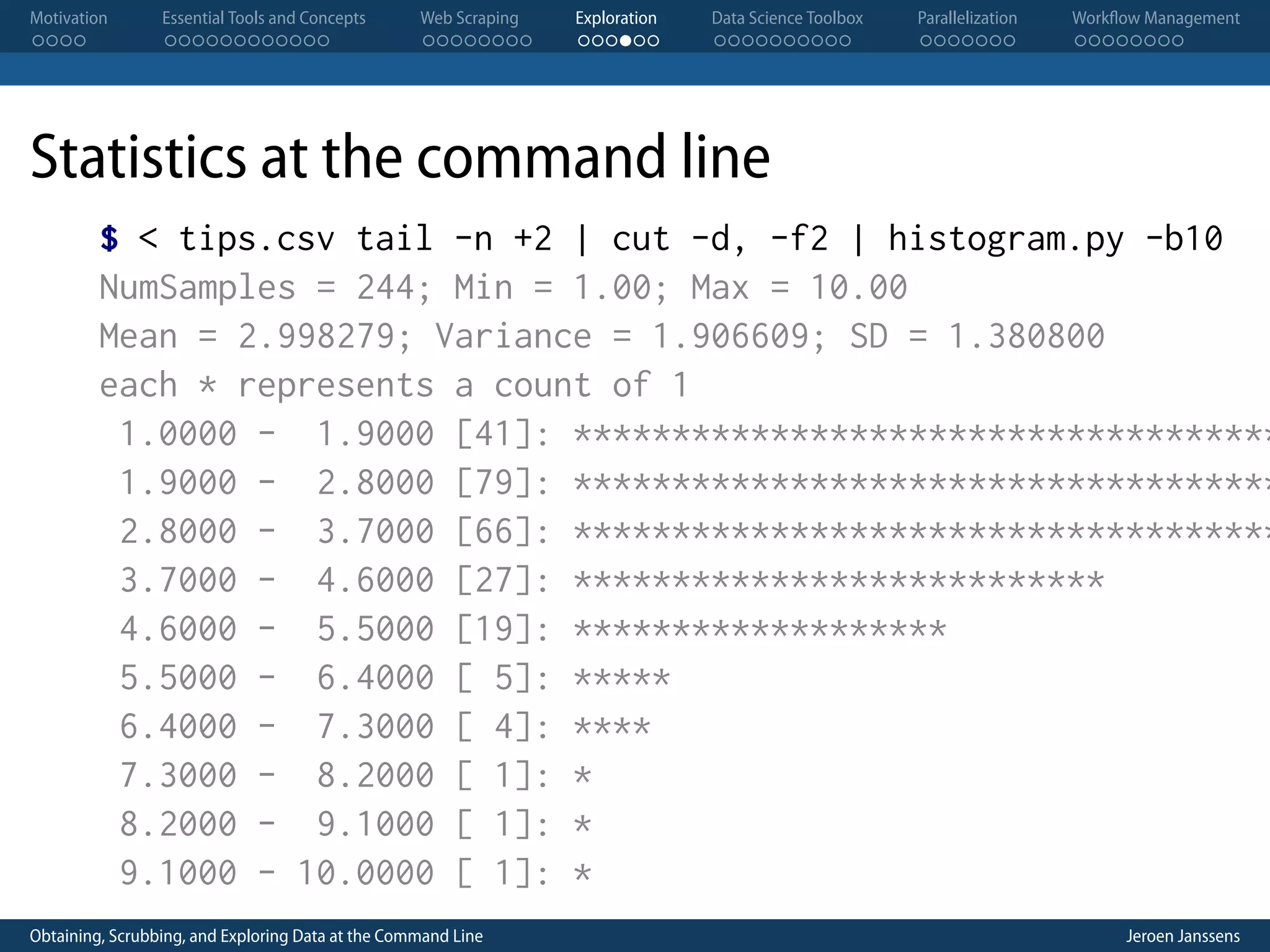 Motivation . . . . Essential Tools and Concepts . . . . . . . . . . . . Web Scraping . . . . . . . . Exploration . . . . . . Data Science Toolbox . . . . . . . . . . Parallelization . . . . . . . Workflow Management . . . . . . . . Statistics at the command line $ < tips.csv tail -n +2 | cut -d, -f2 | histogram.py -b10 NumSamples = 244; Min = 1.00; Max = 10.00 Mean = 2.998279; Variance = 1.906609; SD = 1.380800 each * represents a count of 1 1.0000 - 1.9000 [41]: ************************************ 1.9000 - 2.8000 [79]: ************************************ 2.8000 - 3.7000 [66]: ************************************ 3.7000 - 4.6000 [27]: *************************** 4.6000 - 5.5000 [19]: ******************* 5.5000 - 6.4000 [ 5]: ***** 6.4000 - 7.3000 [ 4]: **** 7.3000 - 8.2000 [ 1]: * 8.2000 - 9.1000 [ 1]: * 9.1000 - 10.0000 [ 1]: * Obtaining, Scrubbing, and Exploring Data at the Command Line Jeroen Janssens 