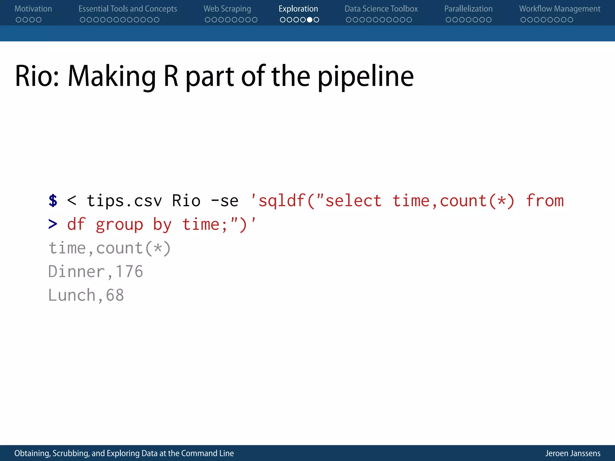 Motivation . . . . Essential Tools and Concepts . . . . . . . . . . . . Web Scraping . . . . . . . . Exploration . . . . . . Data Science Toolbox . . . . . . . . . . Parallelization . . . . . . . Workflow Management . . . . . . . . Rio: Making R part of the pipeline $ < tips.csv Rio -se 'sqldf("select time,count(*) from > df group by time;")' time,count(*) Dinner,176 Lunch,68 Obtaining, Scrubbing, and Exploring Data at the Command Line Jeroen Janssens 