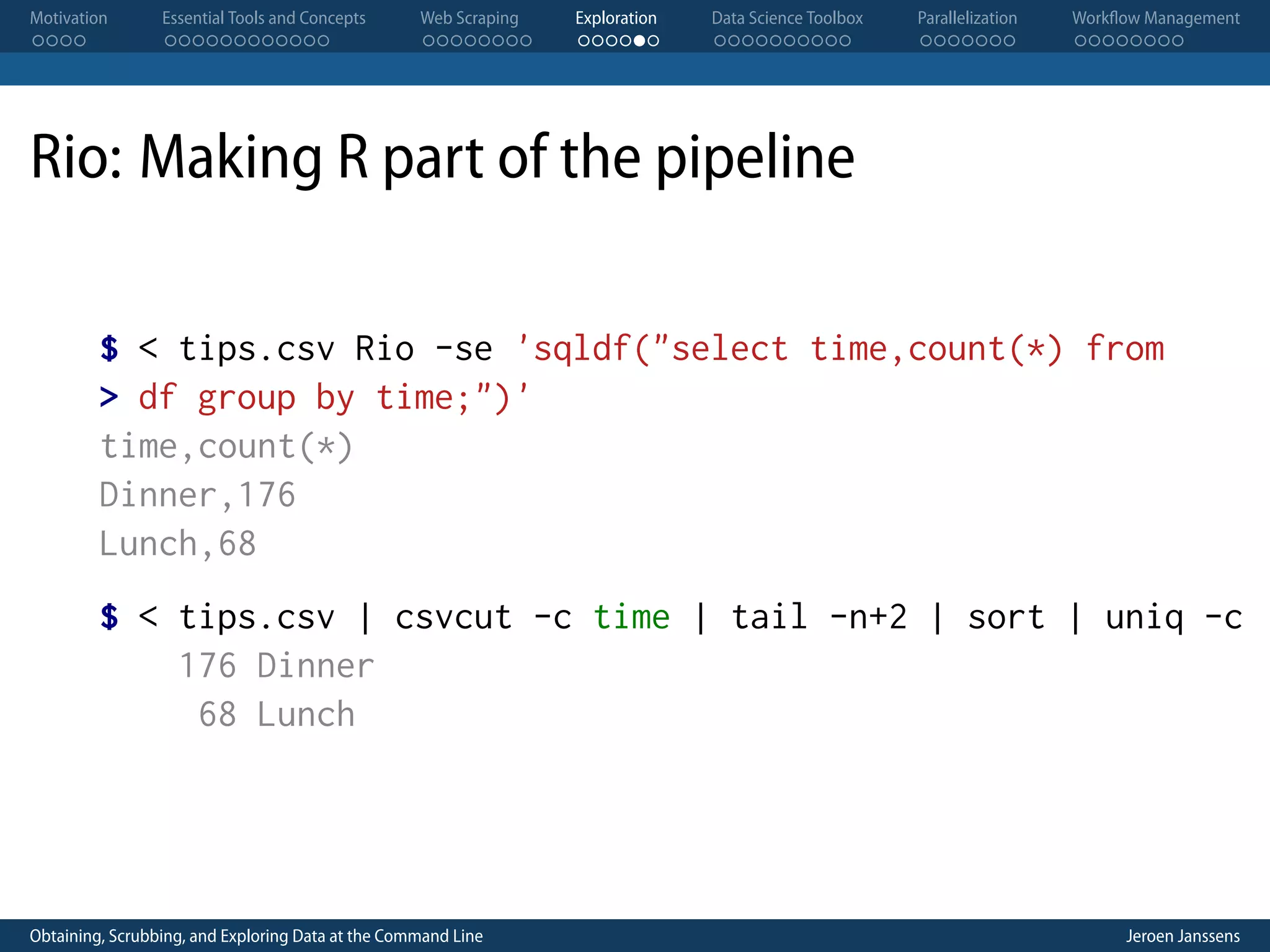 Motivation . . . . Essential Tools and Concepts . . . . . . . . . . . . Web Scraping . . . . . . . . Exploration . . . . . . Data Science Toolbox . . . . . . . . . . Parallelization . . . . . . . Workflow Management . . . . . . . . Rio: Making R part of the pipeline $ < tips.csv Rio -se 'sqldf("select time,count(*) from > df group by time;")' time,count(*) Dinner,176 Lunch,68 $ < tips.csv | csvcut -c time | tail -n+2 | sort | uniq -c 176 Dinner 68 Lunch Obtaining, Scrubbing, and Exploring Data at the Command Line Jeroen Janssens 