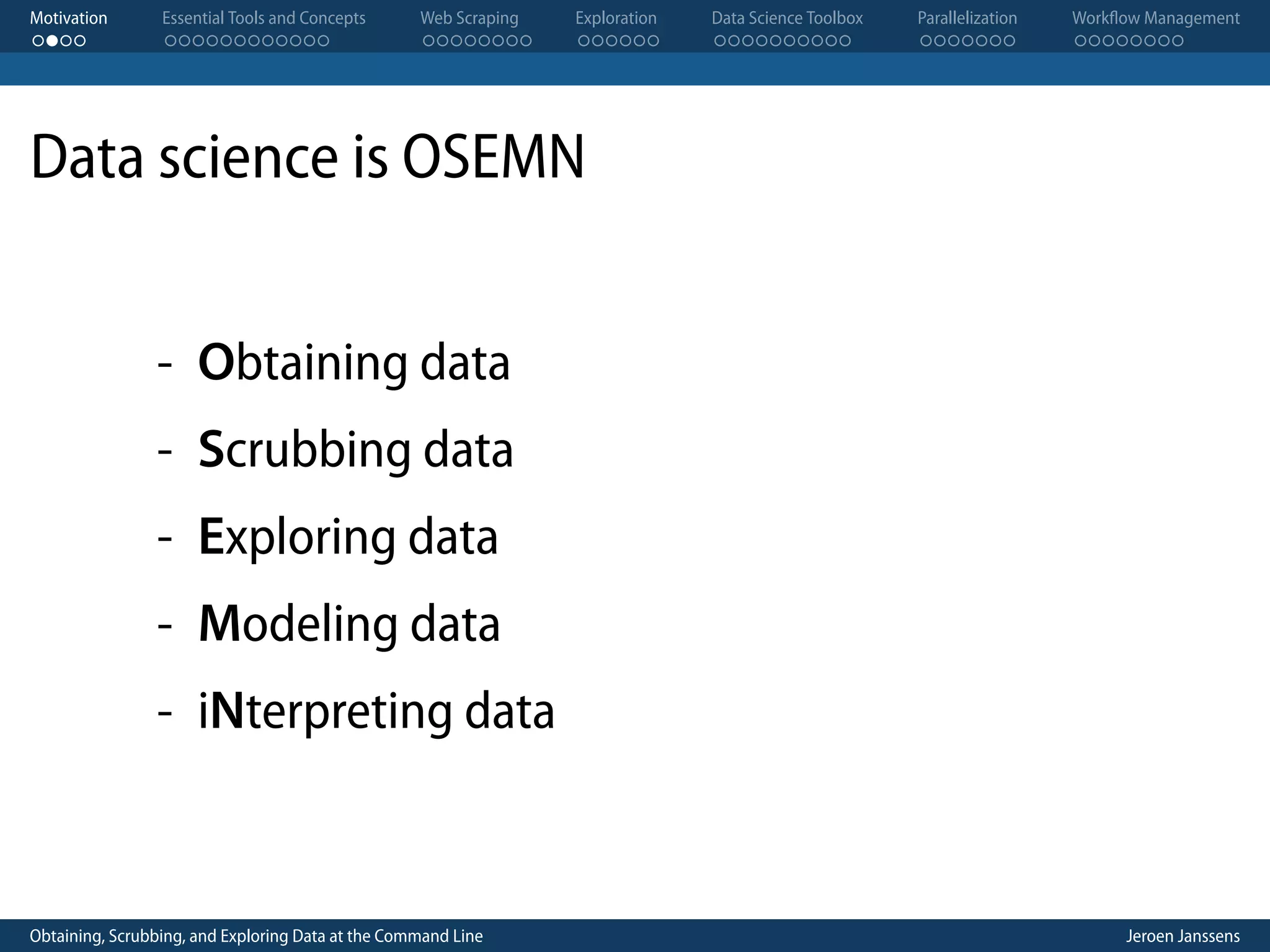 Motivation . . . . Essential Tools and Concepts . . . . . . . . . . . . Web Scraping . . . . . . . . Exploration . . . . . . Data Science Toolbox . . . . . . . . . . Parallelization . . . . . . . Workflow Management . . . . . . . . Data science is OSEMN - Obtaining data - Scrubbing data - Exploring data - Modeling data - iNterpreting data Obtaining, Scrubbing, and Exploring Data at the Command Line Jeroen Janssens 