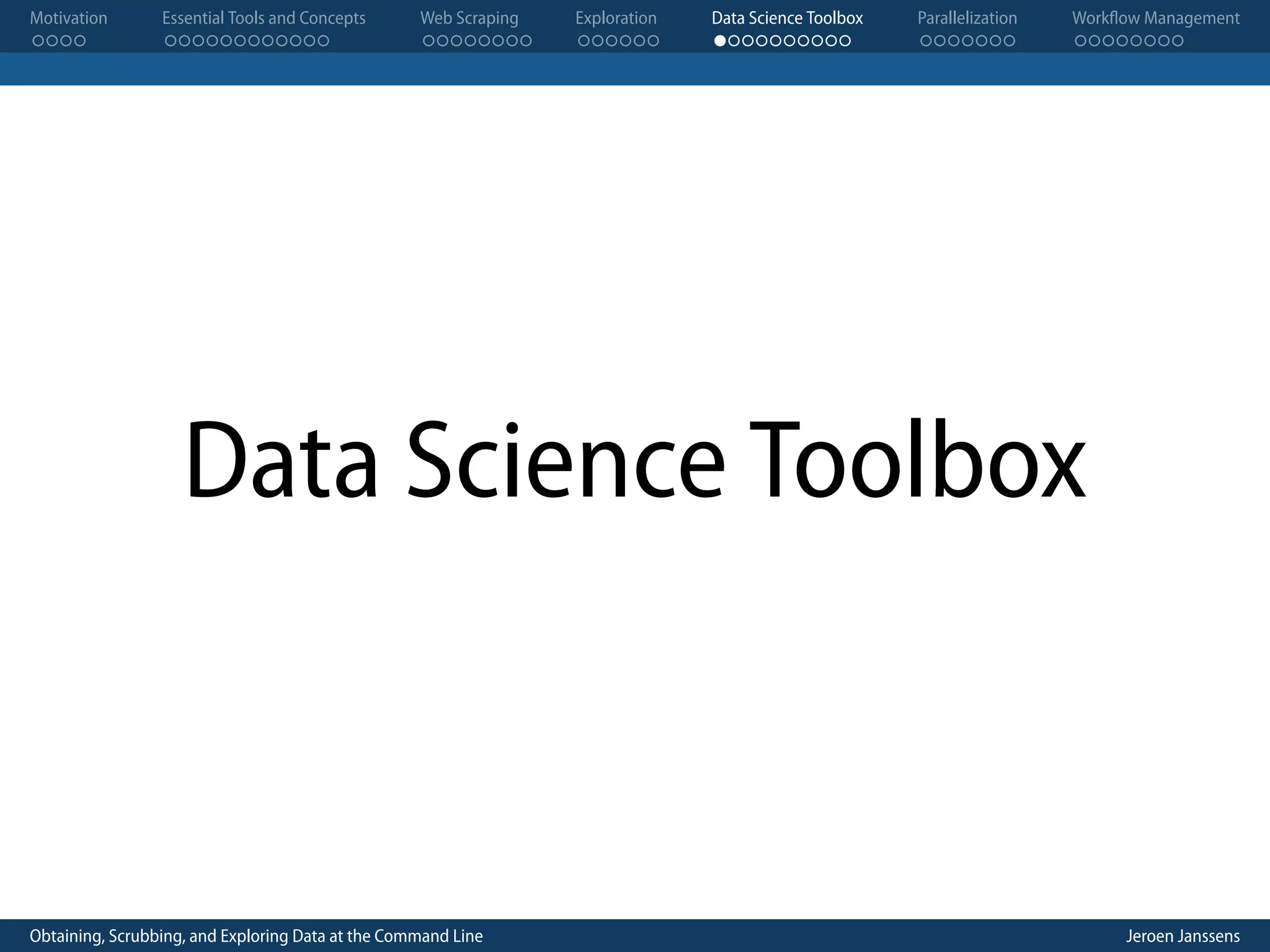 Motivation . . . . Essential Tools and Concepts . . . . . . . . . . . . Web Scraping . . . . . . . . Exploration . . . . . . Data Science Toolbox . . . . . . . . . . Parallelization . . . . . . . Workflow Management . . . . . . . . Data Science Toolbox Obtaining, Scrubbing, and Exploring Data at the Command Line Jeroen Janssens 