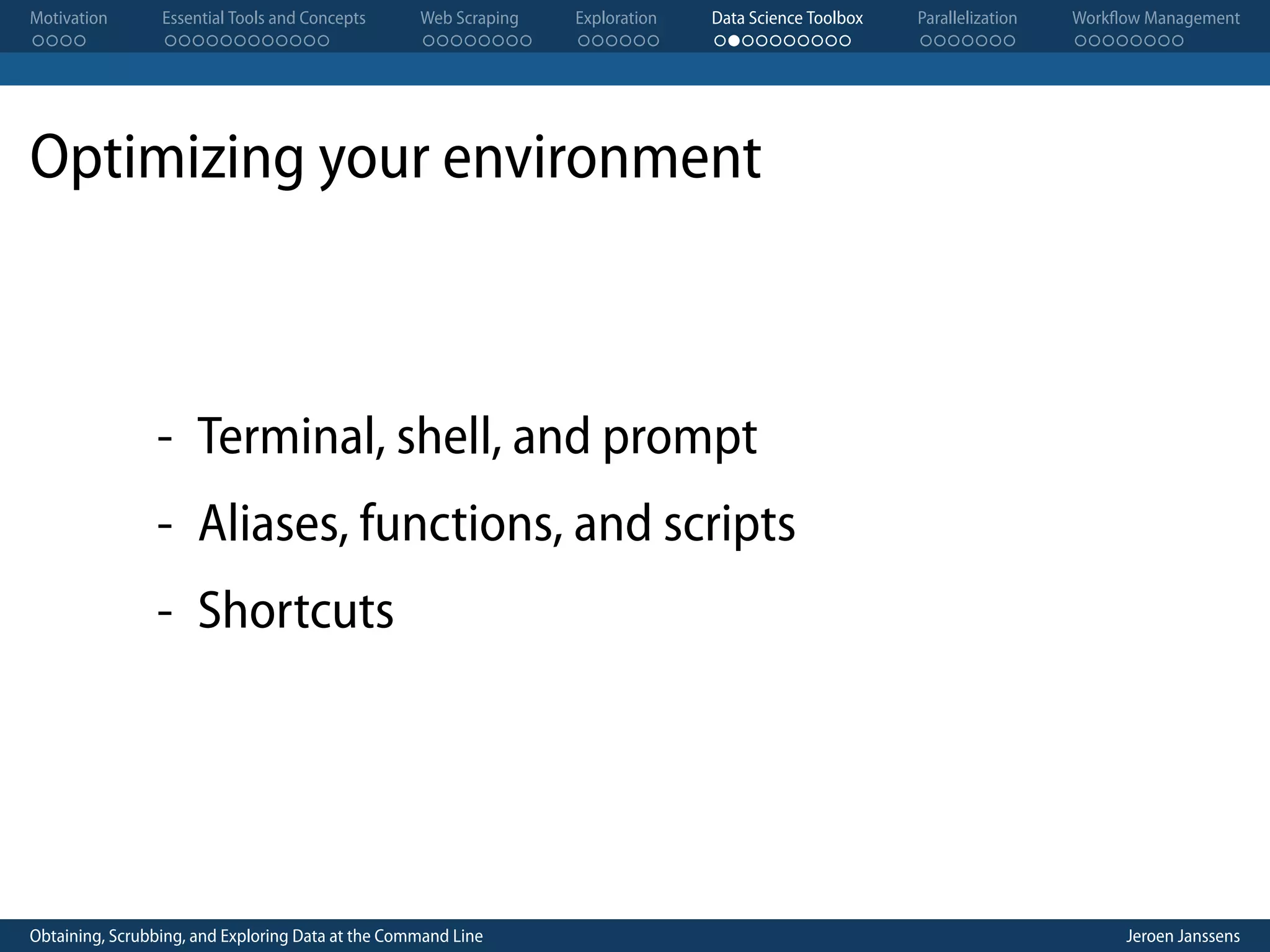 Motivation . . . . Essential Tools and Concepts . . . . . . . . . . . . Web Scraping . . . . . . . . Exploration . . . . . . Data Science Toolbox . . . . . . . . . . Parallelization . . . . . . . Workflow Management . . . . . . . . Optimizing your environment - Terminal, shell, and prompt - Aliases, functions, and scripts - Shortcuts Obtaining, Scrubbing, and Exploring Data at the Command Line Jeroen Janssens 