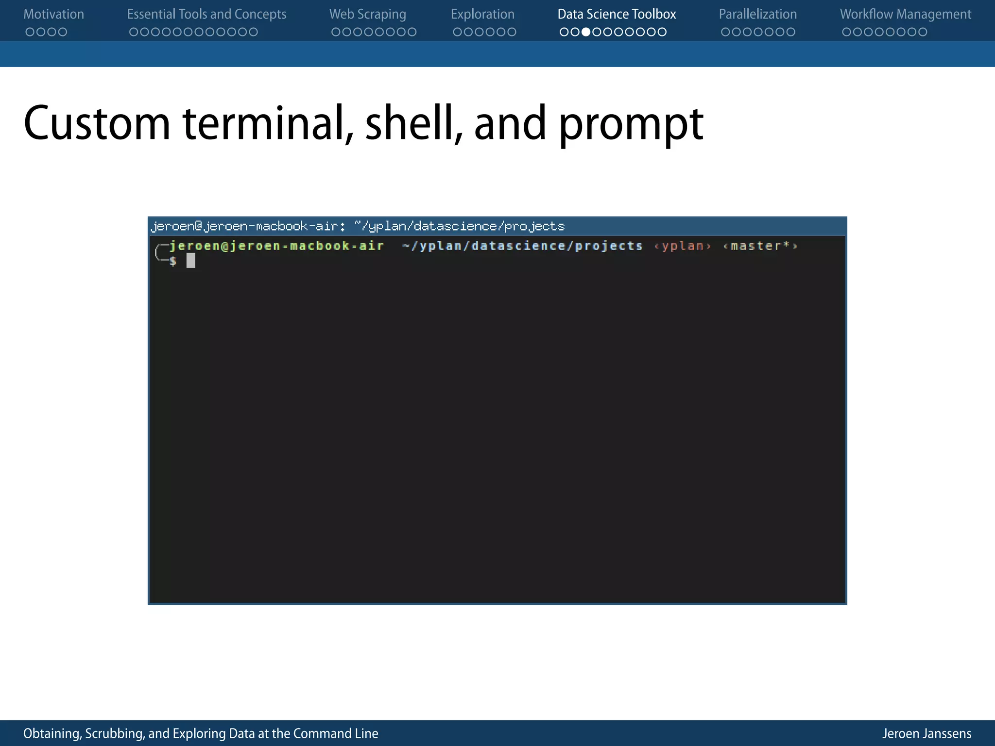 Motivation . . . . Essential Tools and Concepts . . . . . . . . . . . . Web Scraping . . . . . . . . Exploration . . . . . . Data Science Toolbox . . . . . . . . . . Parallelization . . . . . . . Workflow Management . . . . . . . . Custom terminal, shell, and prompt Obtaining, Scrubbing, and Exploring Data at the Command Line Jeroen Janssens 