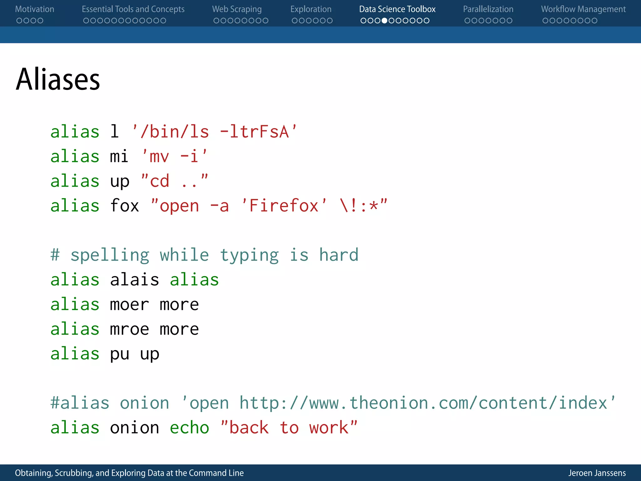 Motivation . . . . Essential Tools and Concepts . . . . . . . . . . . . Web Scraping . . . . . . . . Exploration . . . . . . Data Science Toolbox . . . . . . . . . . Parallelization . . . . . . . Workflow Management . . . . . . . . Aliases alias alias alias alias l '/bin/ls -ltrFsA' mi 'mv -i' up "cd .." fox "open -a 'Firefox' !:*" # spelling while typing is hard alias alais alias alias moer more alias mroe more alias pu up #alias onion 'open http://www.theonion.com/content/index' alias onion echo "back to work" Obtaining, Scrubbing, and Exploring Data at the Command Line Jeroen Janssens 