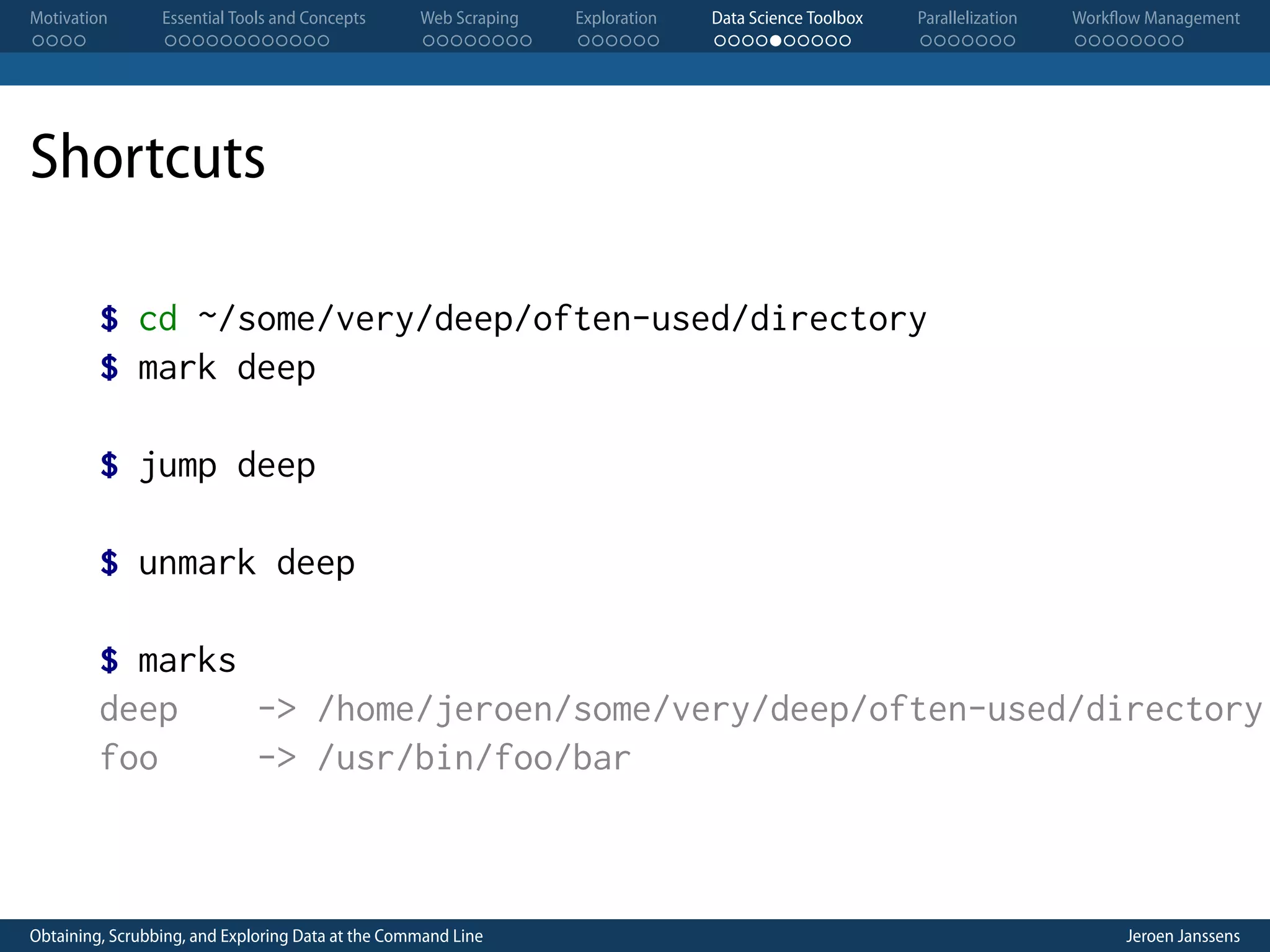 Motivation . . . . Essential Tools and Concepts . . . . . . . . . . . . Web Scraping . . . . . . . . Exploration . . . . . . Data Science Toolbox . . . . . . . . . . Parallelization . . . . . . . Workflow Management . . . . . . . . Shortcuts $ cd ~/some/very/deep/often-used/directory $ mark deep $ jump deep $ unmark deep $ marks deep -> /home/jeroen/some/very/deep/often-used/directory foo -> /usr/bin/foo/bar Obtaining, Scrubbing, and Exploring Data at the Command Line Jeroen Janssens 