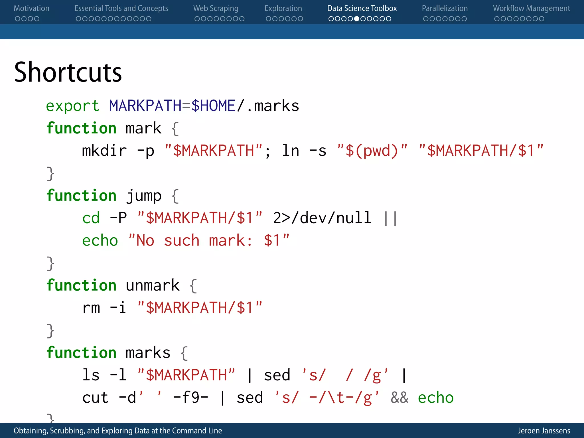 Motivation . . . . Essential Tools and Concepts . . . . . . . . . . . . Web Scraping . . . . . . . . Exploration . . . . . . Data Science Toolbox . . . . . . . . . . Parallelization . . . . . . . Workflow Management . . . . . . . . Shortcuts export MARKPATH=$HOME/.marks function mark { mkdir -p "$MARKPATH"; ln -s "$(pwd)" "$MARKPATH/$1" } function jump { cd -P "$MARKPATH/$1" 2>/dev/null || echo "No such mark: $1" } function unmark { rm -i "$MARKPATH/$1" } function marks { ls -l "$MARKPATH" | sed 's/ / /g' | cut -d' ' -f9- | sed 's/ -/t-/g' && echo } Obtaining, Scrubbing, and Exploring Data at the Command Line Jeroen Janssens 