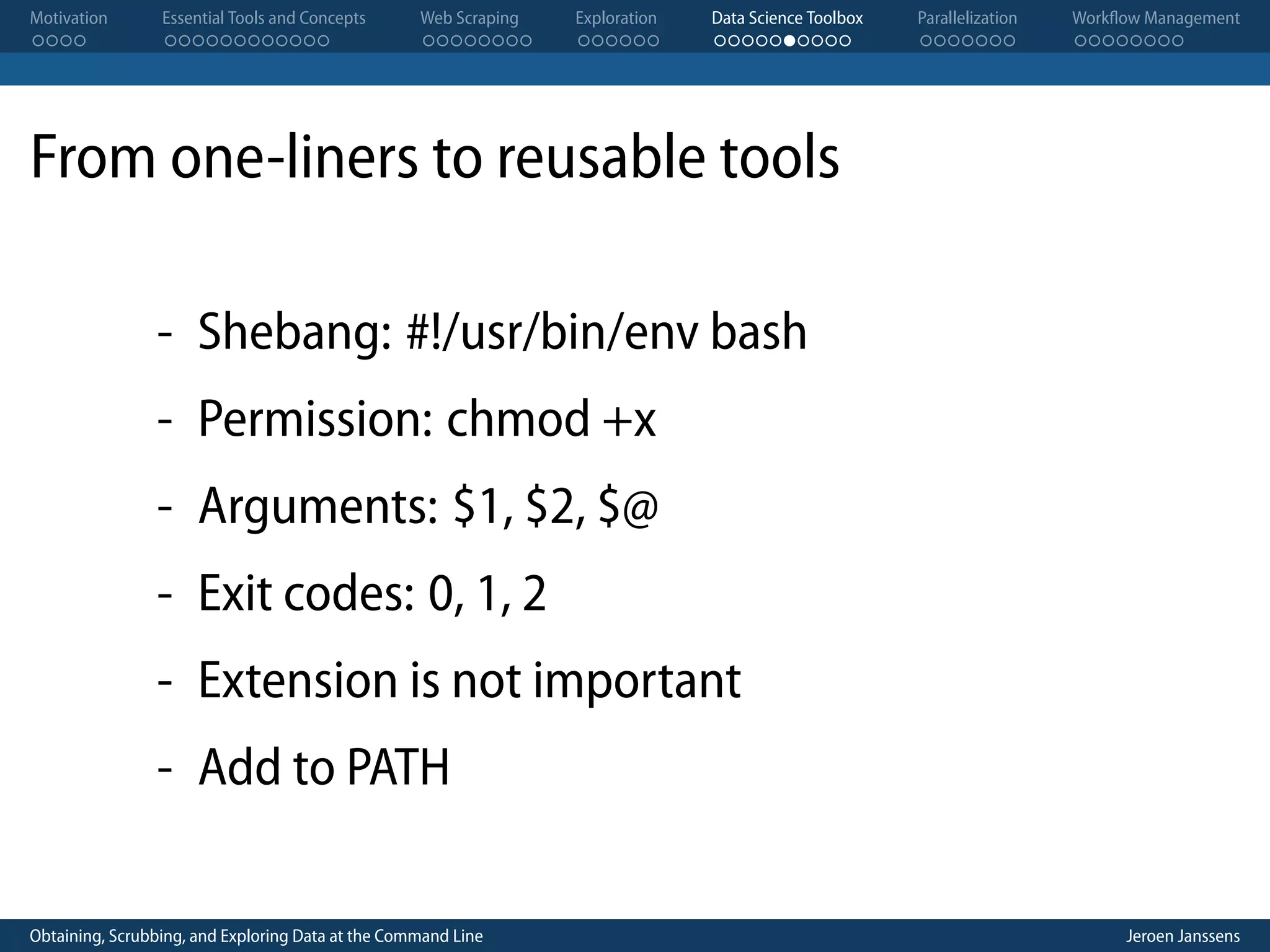 Motivation . . . . Essential Tools and Concepts . . . . . . . . . . . . Web Scraping . . . . . . . . Exploration . . . . . . Data Science Toolbox . . . . . . . . . . Parallelization . . . . . . . Workflow Management . . . . . . . . From one-liners to reusable tools - Shebang: #!/usr/bin/env bash - Permission: chmod +x - Arguments: $1, $2, $@ - Exit codes: 0, 1, 2 - Extension is not important - Add to PATH Obtaining, Scrubbing, and Exploring Data at the Command Line Jeroen Janssens 