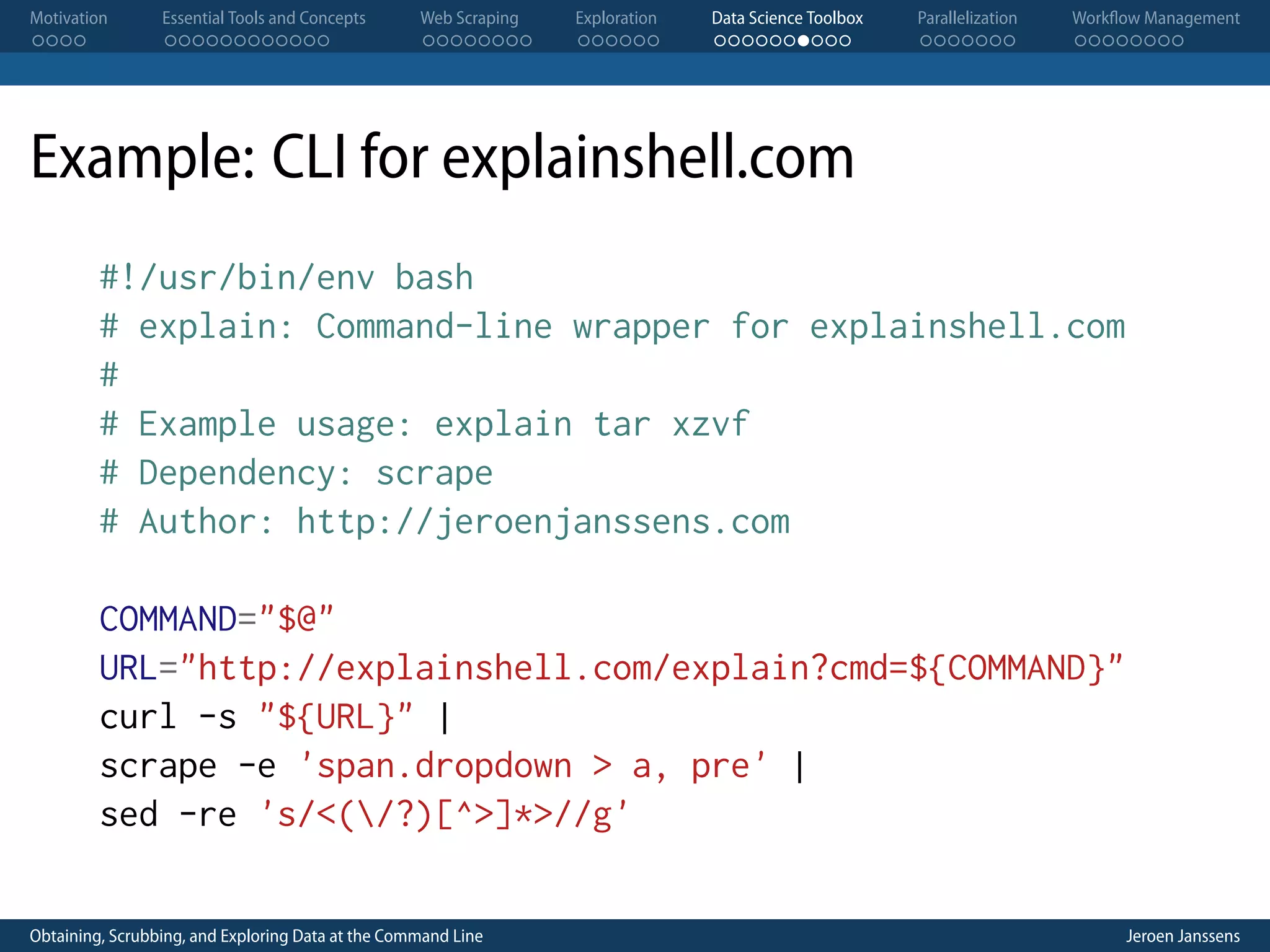 Motivation . . . . Essential Tools and Concepts . . . . . . . . . . . . Web Scraping . . . . . . . . Exploration . . . . . . Data Science Toolbox . . . . . . . . . . Parallelization . . . . . . . Workflow Management . . . . . . . . Example: CLI for explainshell.com #!/usr/bin/env bash # explain: Command-line wrapper for explainshell.com # # Example usage: explain tar xzvf # Dependency: scrape # Author: http://jeroenjanssens.com COMMAND="$@" URL="http://explainshell.com/explain?cmd=${COMMAND}" curl -s "${URL}" | scrape -e 'span.dropdown > a, pre' | sed -re 's/<(/?)[^>]*>//g' Obtaining, Scrubbing, and Exploring Data at the Command Line Jeroen Janssens 