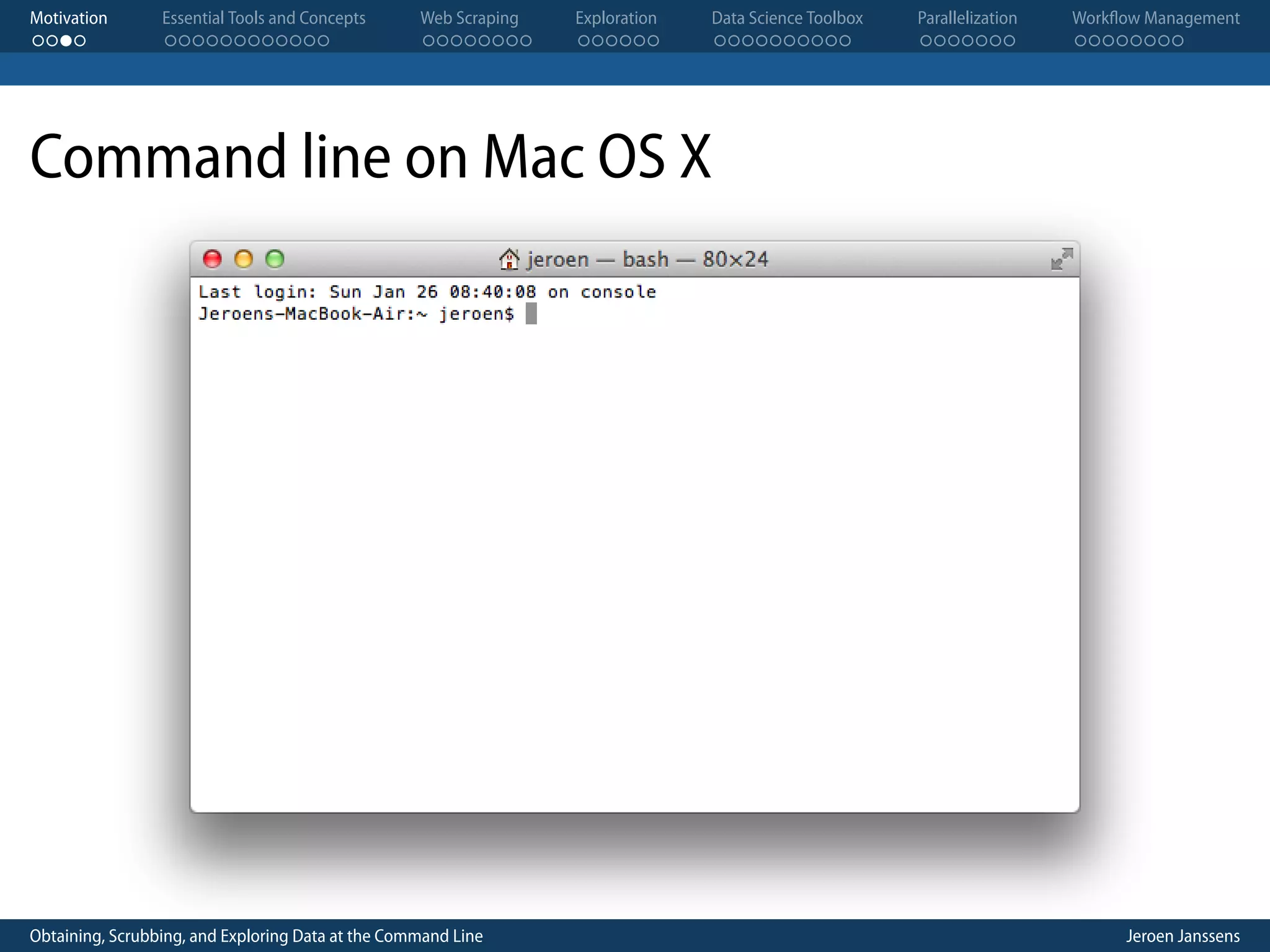 Motivation . . . . Essential Tools and Concepts . . . . . . . . . . . . Web Scraping . . . . . . . . Exploration . . . . . . Data Science Toolbox . . . . . . . . . . Parallelization . . . . . . . Workflow Management . . . . . . . . Command line on Mac OS X Obtaining, Scrubbing, and Exploring Data at the Command Line Jeroen Janssens 