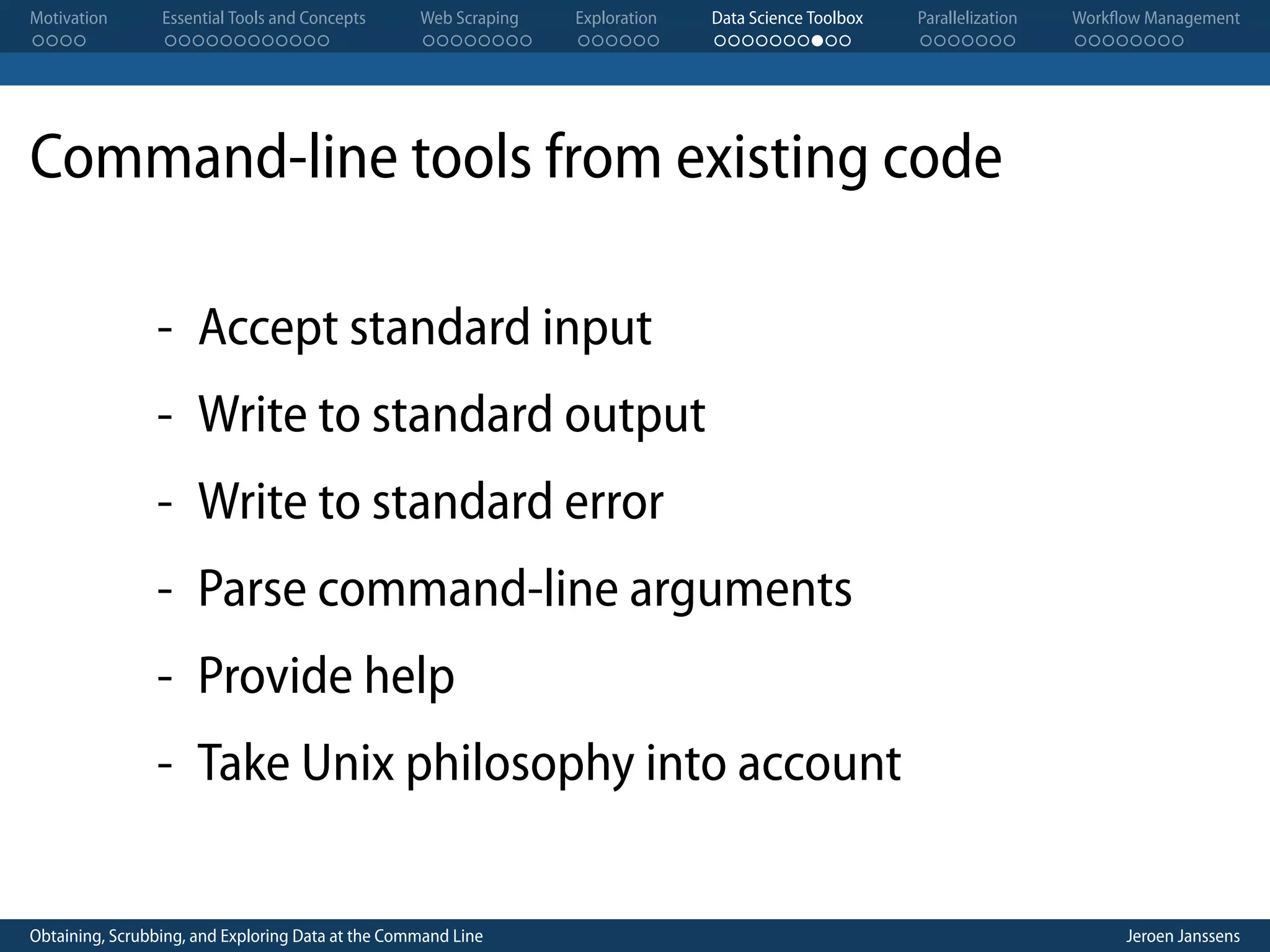 Motivation . . . . Essential Tools and Concepts . . . . . . . . . . . . Web Scraping . . . . . . . . Exploration . . . . . . Data Science Toolbox . . . . . . . . . . Parallelization . . . . . . . Workflow Management . . . . . . . . Command-line tools from existing code - Accept standard input - Write to standard output - Write to standard error - Parse command-line arguments - Provide help - Take Unix philosophy into account Obtaining, Scrubbing, and Exploring Data at the Command Line Jeroen Janssens 