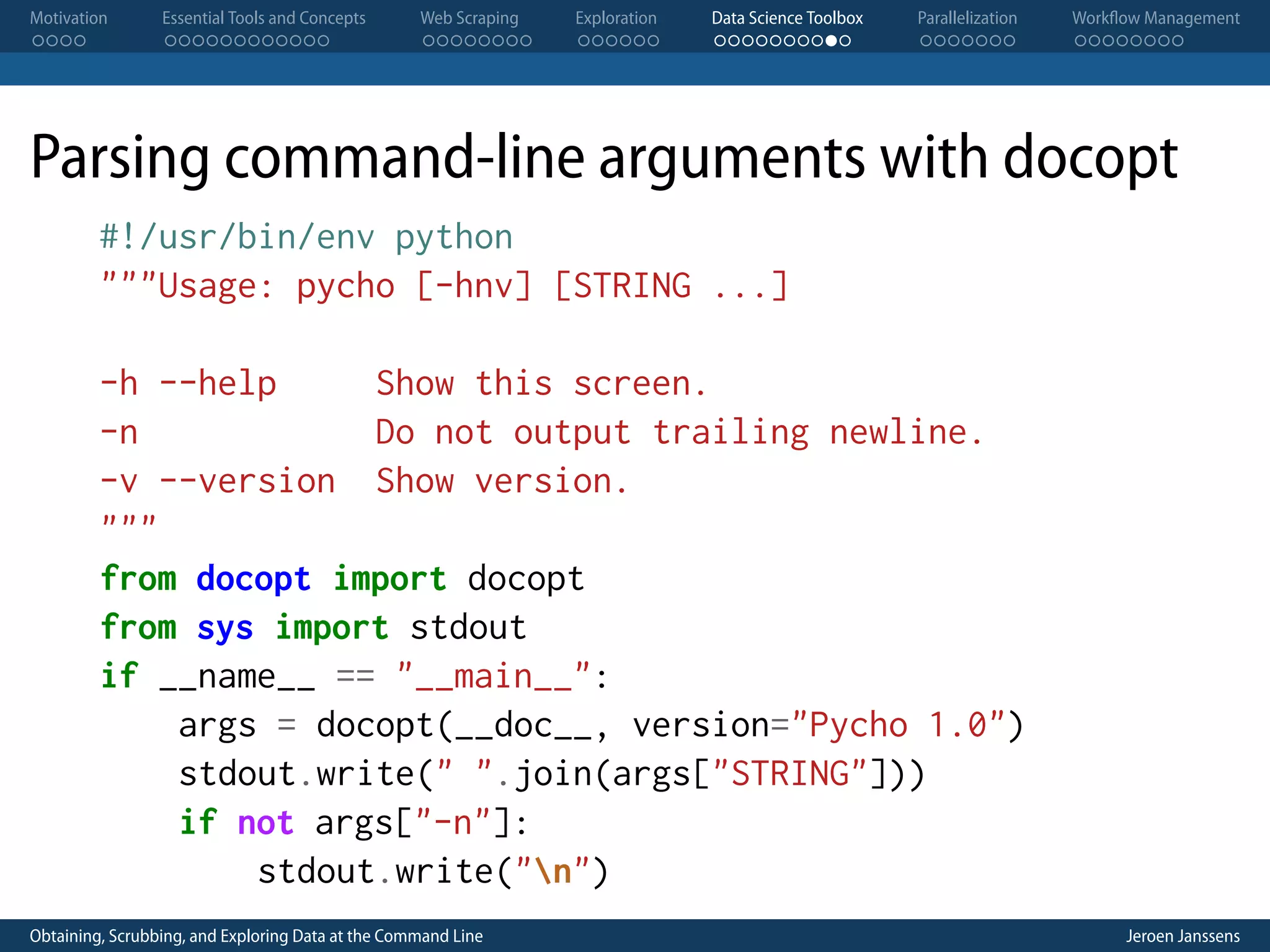 Motivation . . . . Essential Tools and Concepts . . . . . . . . . . . . Web Scraping . . . . . . . . Exploration . . . . . . Data Science Toolbox . . . . . . . . . . Parallelization . . . . . . . Workflow Management . . . . . . . . Parsing command-line arguments with docopt #!/usr/bin/env python """Usage: pycho [-hnv] [STRING ...] -h --help Show this screen. -n Do not output trailing newline. -v --version Show version. """ from docopt import docopt from sys import stdout if __name__ == "__main__": args = docopt(__doc__, version="Pycho 1.0") stdout.write(" ".join(args["STRING"])) if not args["-n"]: stdout.write("n") Obtaining, Scrubbing, and Exploring Data at the Command Line Jeroen Janssens 