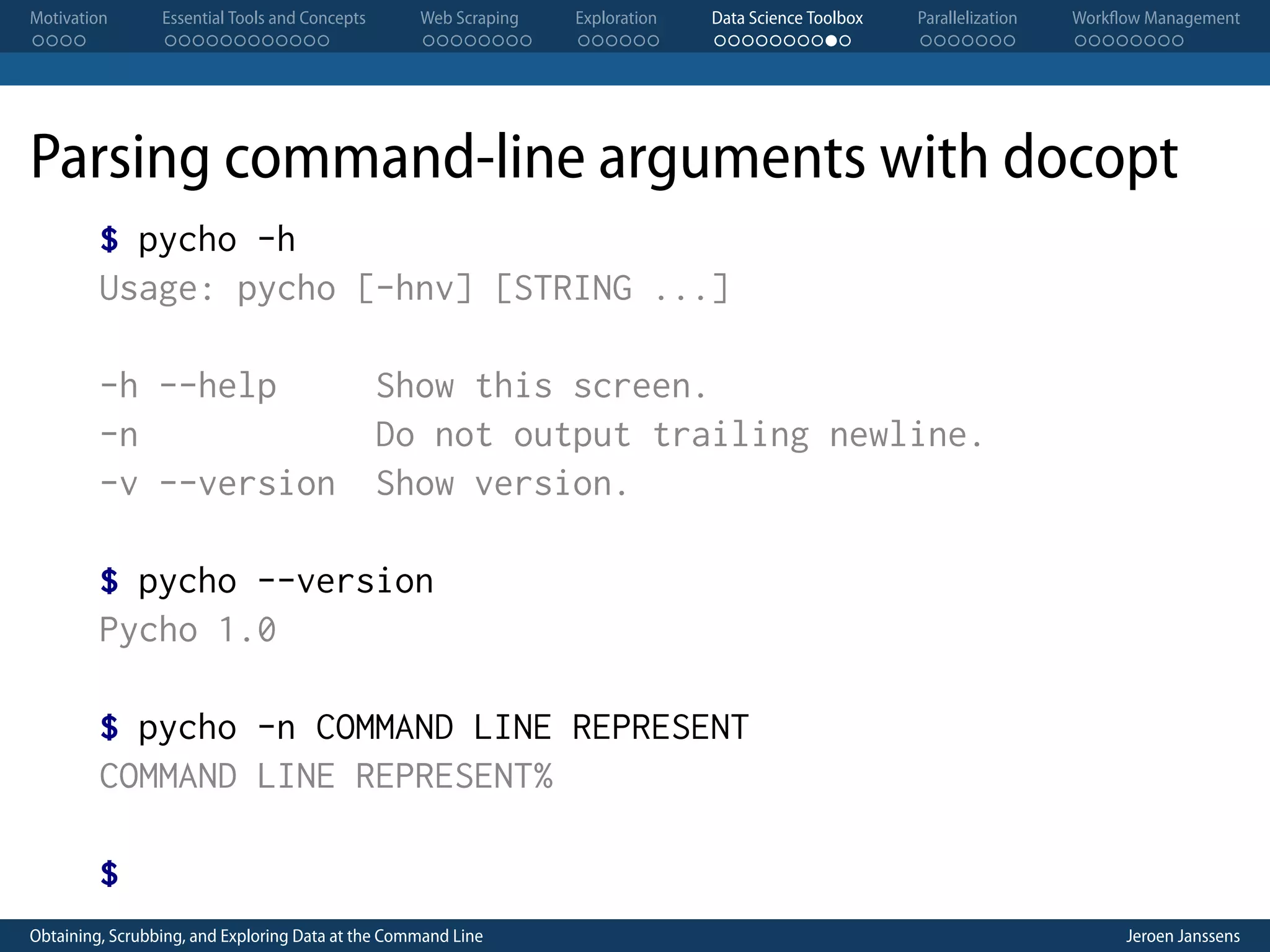 Motivation . . . . Essential Tools and Concepts . . . . . . . . . . . . Web Scraping . . . . . . . . Exploration . . . . . . Data Science Toolbox . . . . . . . . . . Parallelization . . . . . . . Workflow Management . . . . . . . . Parsing command-line arguments with docopt $ pycho -h Usage: pycho [-hnv] [STRING ...] -h --help Show this screen. -n Do not output trailing newline. -v --version Show version. $ pycho --version Pycho 1.0 $ pycho -n COMMAND LINE REPRESENT COMMAND LINE REPRESENT% $ Obtaining, Scrubbing, and Exploring Data at the Command Line Jeroen Janssens 