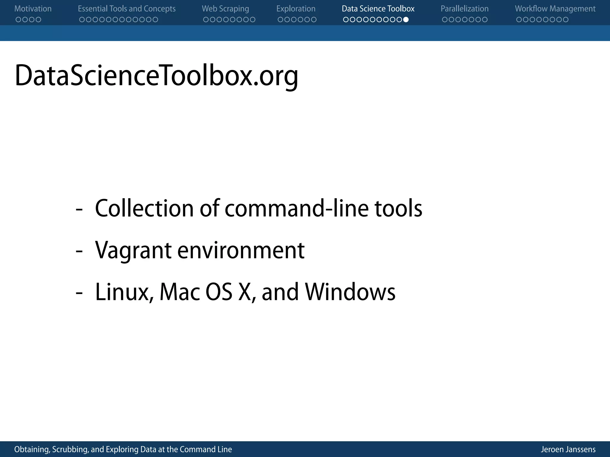Motivation . . . . Essential Tools and Concepts . . . . . . . . . . . . Web Scraping . . . . . . . . Exploration . . . . . . Data Science Toolbox . . . . . . . . . . Parallelization . . . . . . . Workflow Management . . . . . . . . DataScienceToolbox.org - Collection of command-line tools - Vagrant environment - Linux, Mac OS X, and Windows Obtaining, Scrubbing, and Exploring Data at the Command Line Jeroen Janssens 
