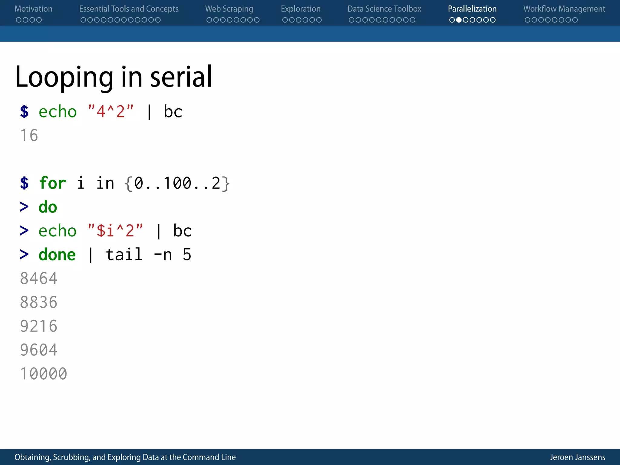 Motivation . . . . Essential Tools and Concepts . . . . . . . . . . . . Web Scraping . . . . . . . . Exploration . . . . . . Data Science Toolbox . . . . . . . . . . Parallelization . . . . . . . Workflow Management . . . . . . . . Looping in serial $ echo "4^2" | bc 16 $ for i in {0..100..2} > do > echo "$i^2" | bc > done | tail -n 5 8464 8836 9216 9604 10000 Obtaining, Scrubbing, and Exploring Data at the Command Line Jeroen Janssens 