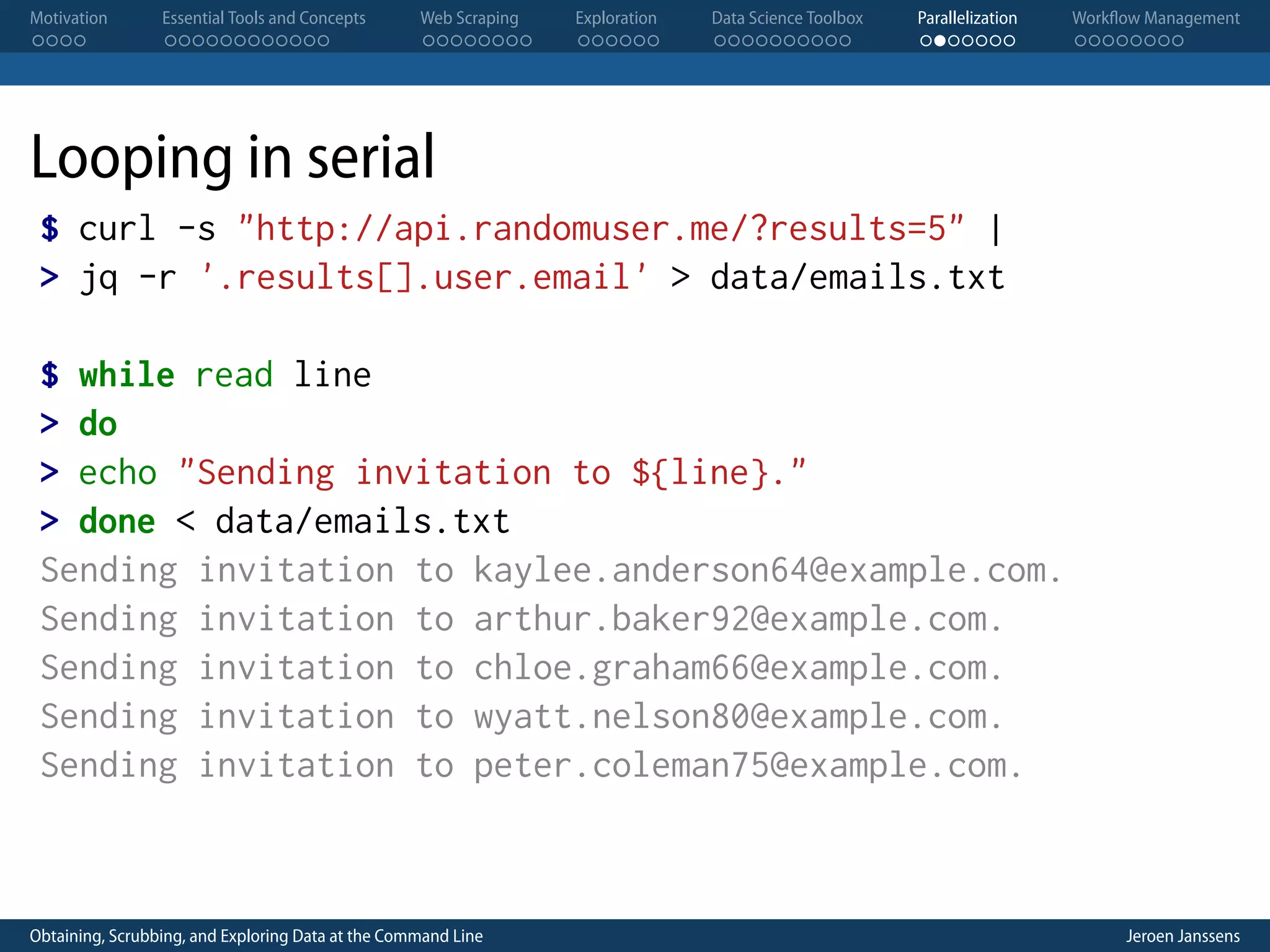 Motivation . . . . Essential Tools and Concepts . . . . . . . . . . . . Web Scraping . . . . . . . . Exploration . . . . . . Data Science Toolbox . . . . . . . . . . Parallelization . . . . . . . Workflow Management . . . . . . . . Looping in serial $ curl -s "http://api.randomuser.me/?results=5" | > jq -r '.results[].user.email' > data/emails.txt $ while read line > do > echo "Sending invitation to ${line}." > done < data/emails.txt Sending invitation to kaylee.anderson64@example.com. Sending invitation to arthur.baker92@example.com. Sending invitation to chloe.graham66@example.com. Sending invitation to wyatt.nelson80@example.com. Sending invitation to peter.coleman75@example.com. Obtaining, Scrubbing, and Exploring Data at the Command Line Jeroen Janssens 