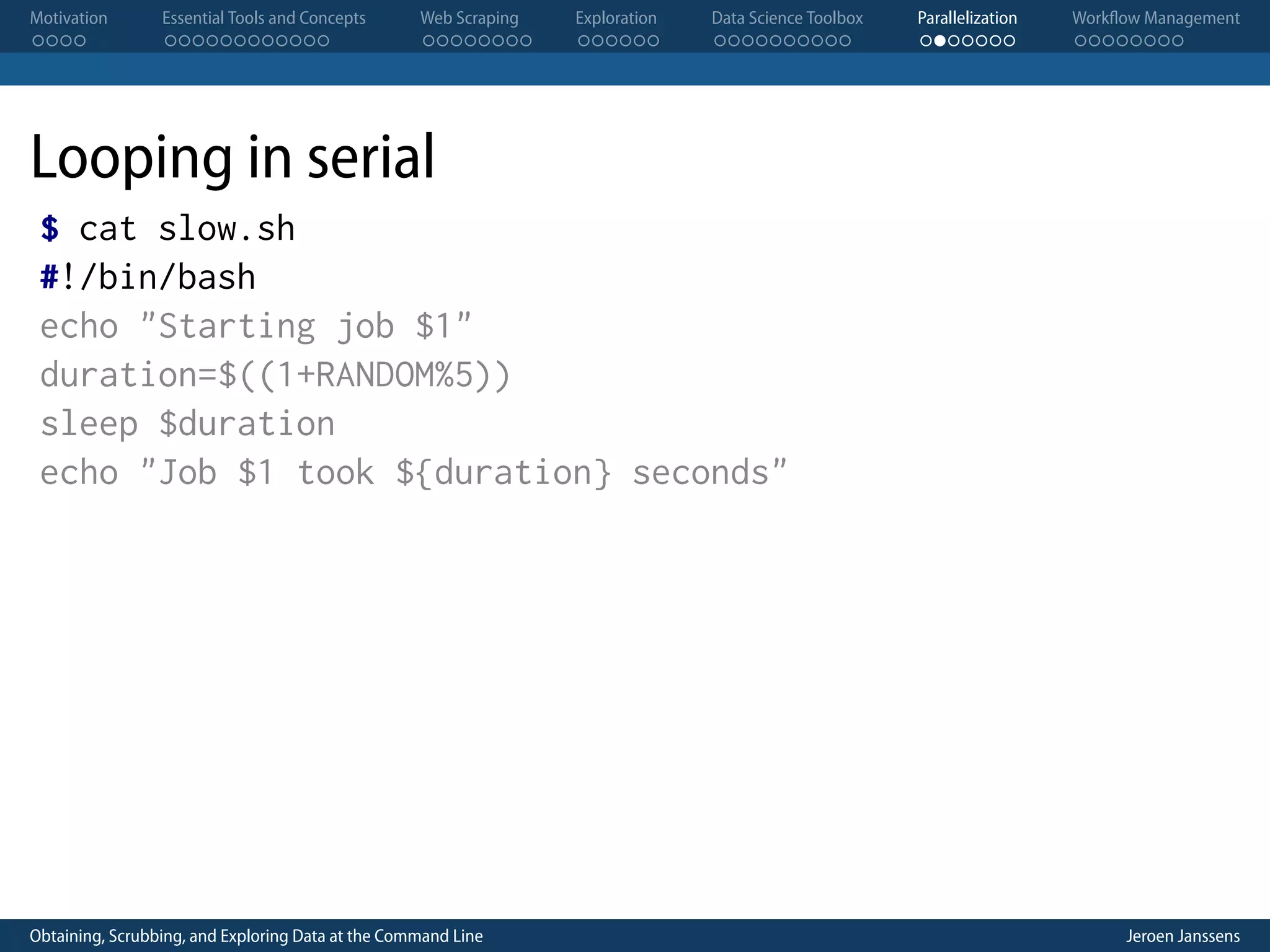 Motivation . . . . Essential Tools and Concepts . . . . . . . . . . . . Web Scraping . . . . . . . . Exploration . . . . . . Data Science Toolbox . . . . . . . . . . Parallelization . . . . . . . Workflow Management . . . . . . . . Looping in serial $ cat slow.sh #!/bin/bash echo "Starting job $1" duration=$((1+RANDOM%5)) sleep $duration echo "Job $1 took ${duration} seconds" Obtaining, Scrubbing, and Exploring Data at the Command Line Jeroen Janssens 