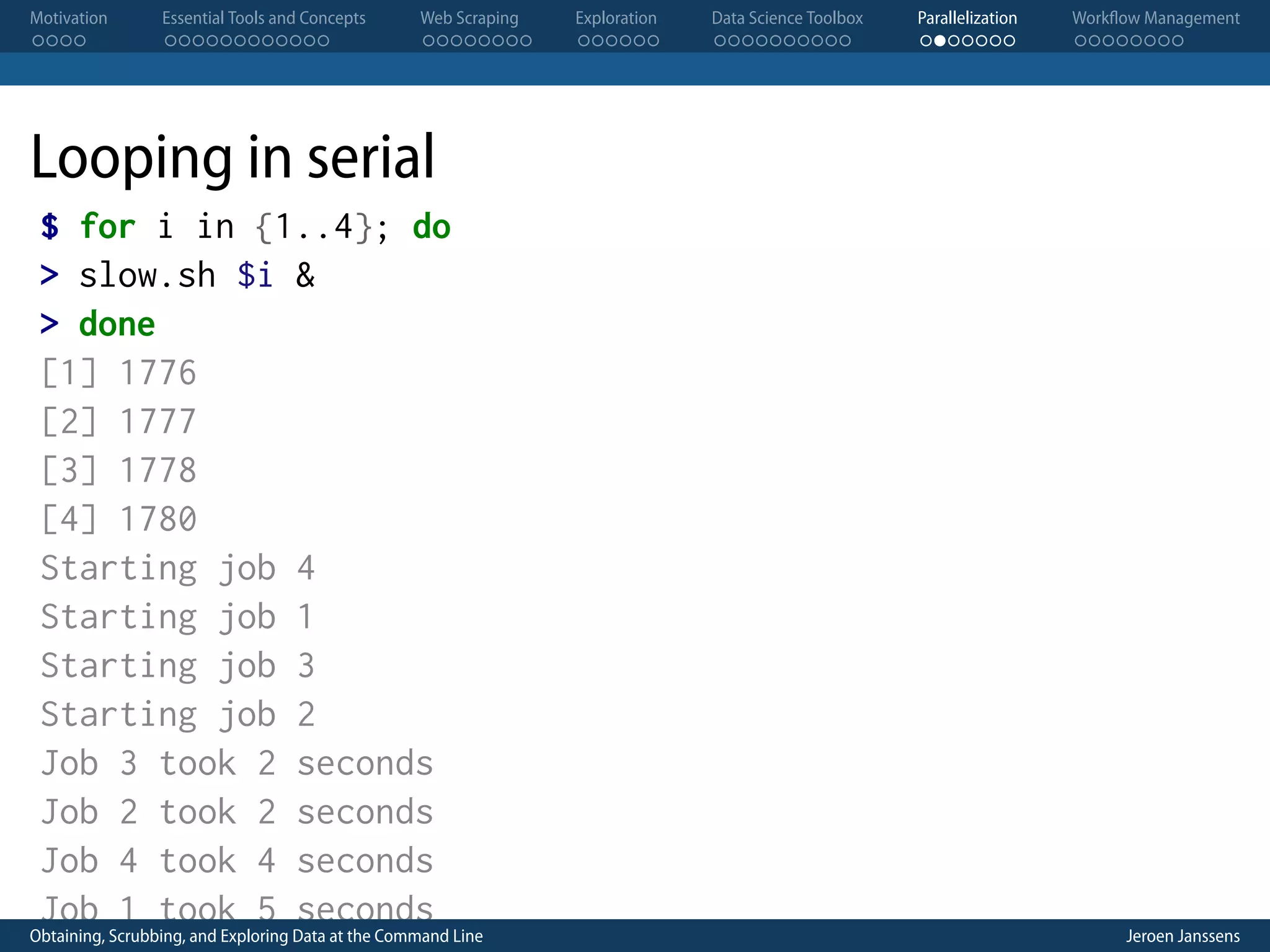 Motivation . . . . Essential Tools and Concepts . . . . . . . . . . . . Web Scraping . . . . . . . . Exploration . . . . . . Data Science Toolbox . . . . . . . . . . Parallelization . . . . . . . Workflow Management . . . . . . . . Looping in serial $ for i in {1..4}; do > slow.sh $i & > done [1] 1776 [2] 1777 [3] 1778 [4] 1780 Starting job 4 Starting job 1 Starting job 3 Starting job 2 Job 3 took 2 seconds Job 2 took 2 seconds Job 4 took 4 seconds Job 1 took 5 seconds Obtaining, Scrubbing, and Exploring Data at the Command Line Jeroen Janssens 
