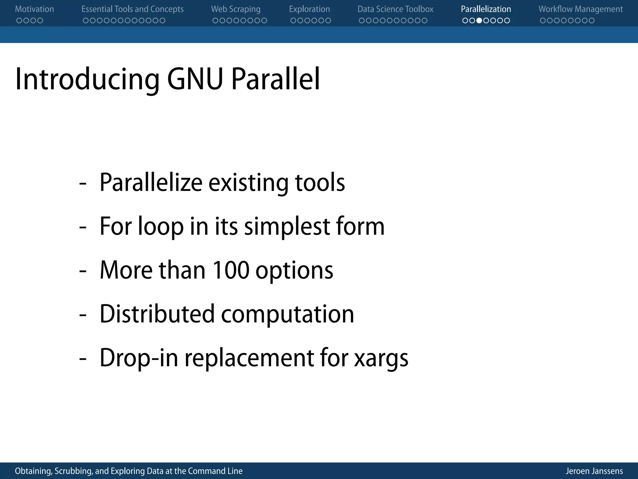 Motivation . . . . Essential Tools and Concepts . . . . . . . . . . . . Web Scraping . . . . . . . . Exploration . . . . . . Data Science Toolbox . . . . . . . . . . Parallelization . . . . . . . Workflow Management . . . . . . . . Introducing GNU Parallel - Parallelize existing tools - For loop in its simplest form - More than 100 options - Distributed computation - Drop-in replacement for xargs Obtaining, Scrubbing, and Exploring Data at the Command Line Jeroen Janssens 
