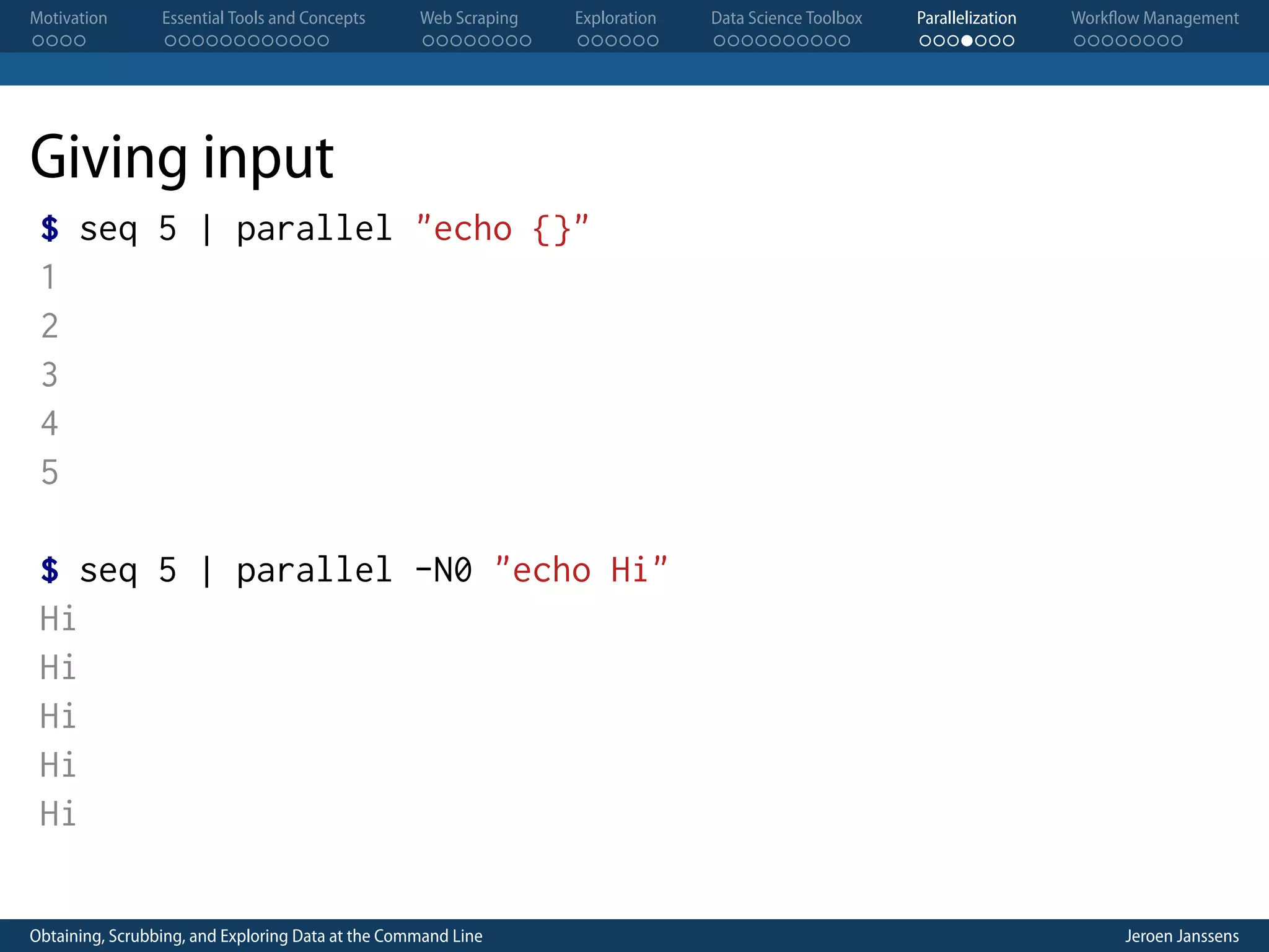 Motivation . . . . Essential Tools and Concepts . . . . . . . . . . . . Web Scraping . . . . . . . . Exploration . . . . . . Data Science Toolbox . . . . . . . . . . Parallelization . . . . . . . Workflow Management . . . . . . . . Giving input $ seq 5 | parallel "echo {}" 1 2 3 4 5 $ seq 5 | parallel -N0 "echo Hi" Hi Hi Hi Hi Hi Obtaining, Scrubbing, and Exploring Data at the Command Line Jeroen Janssens 