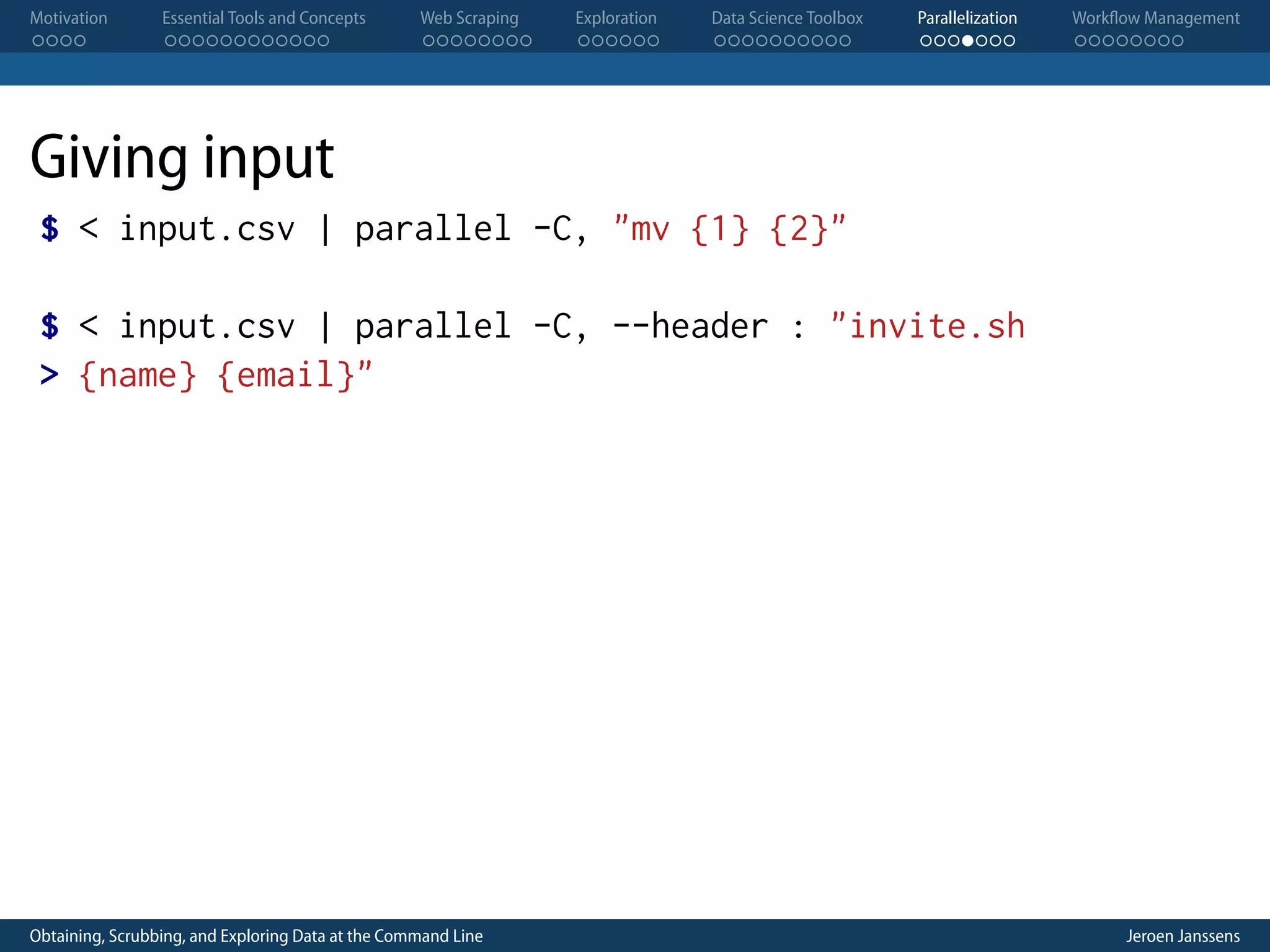Motivation . . . . Essential Tools and Concepts . . . . . . . . . . . . Web Scraping . . . . . . . . Exploration . . . . . . Data Science Toolbox . . . . . . . . . . Parallelization . . . . . . . Workflow Management . . . . . . . . Giving input $ < input.csv | parallel -C, "mv {1} {2}" $ < input.csv | parallel -C, --header : "invite.sh > {name} {email}" Obtaining, Scrubbing, and Exploring Data at the Command Line Jeroen Janssens 