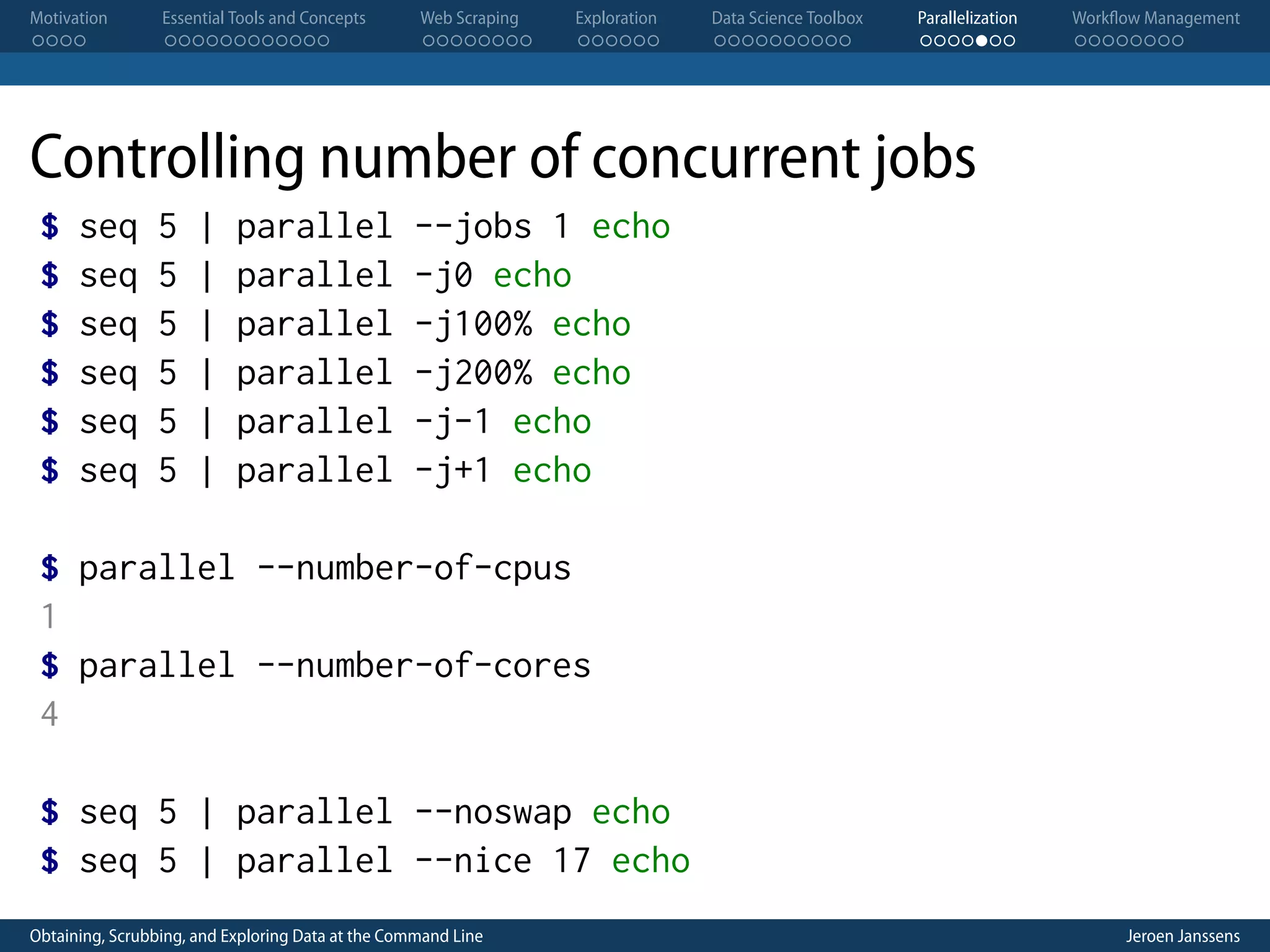 Motivation . . . . Essential Tools and Concepts . . . . . . . . . . . . Web Scraping . . . . . . . . Exploration . . . . . . Data Science Toolbox . . . . . . . . . . Parallelization . . . . . . . Workflow Management . . . . . . . . Controlling number of concurrent jobs $ $ $ $ $ $ seq seq seq seq seq seq 5 5 5 5 5 5 | | | | | | parallel parallel parallel parallel parallel parallel --jobs 1 echo -j0 echo -j100% echo -j200% echo -j-1 echo -j+1 echo $ parallel --number-of-cpus 1 $ parallel --number-of-cores 4 $ seq 5 | parallel --noswap echo $ seq 5 | parallel --nice 17 echo Obtaining, Scrubbing, and Exploring Data at the Command Line Jeroen Janssens 