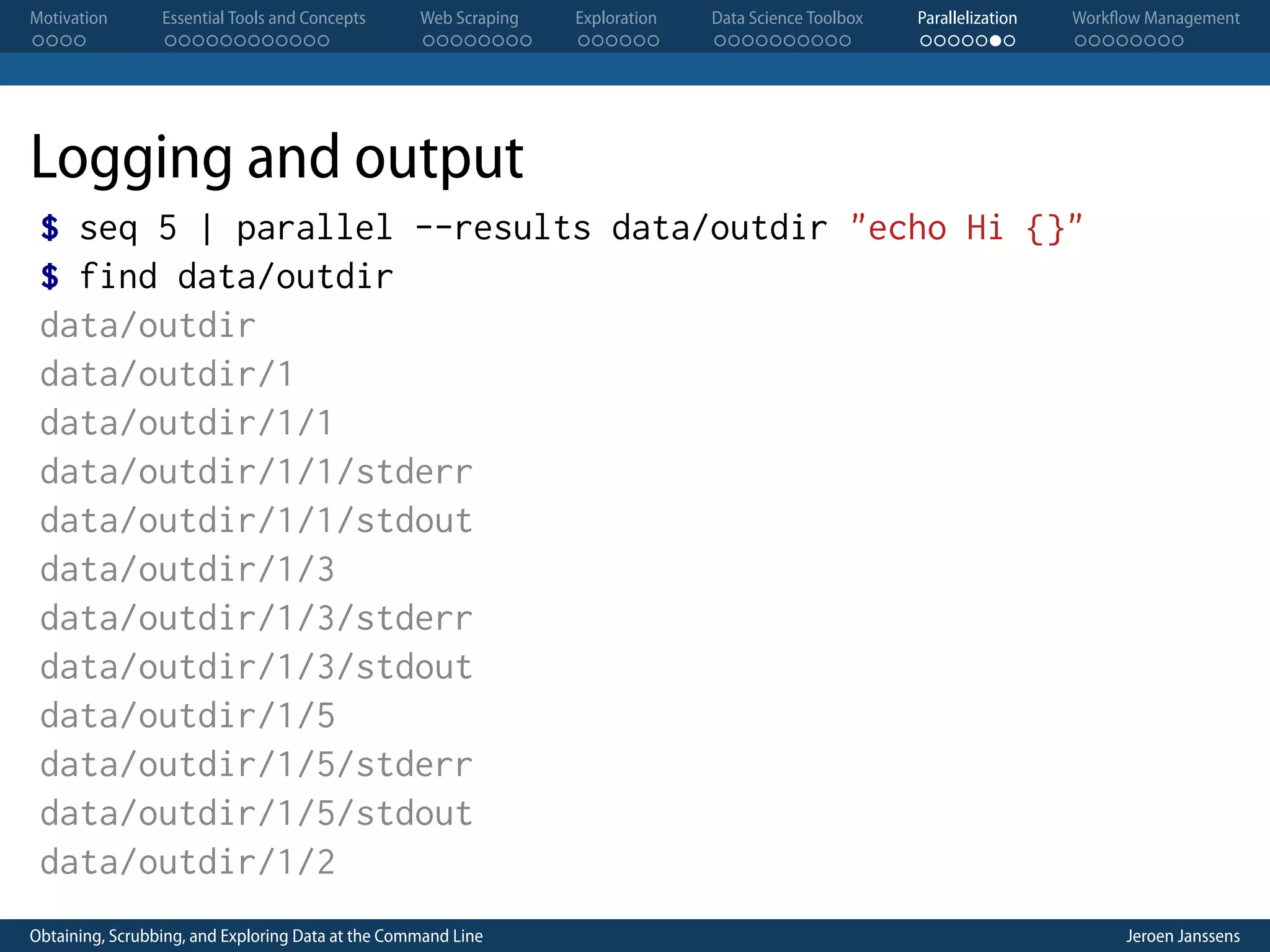 Motivation . . . . Essential Tools and Concepts . . . . . . . . . . . . Web Scraping . . . . . . . . Exploration . . . . . . Data Science Toolbox . . . . . . . . . . Parallelization . . . . . . . Workflow Management . . . . . . . . Logging and output $ seq 5 | parallel --results data/outdir "echo Hi {}" $ find data/outdir data/outdir data/outdir/1 data/outdir/1/1 data/outdir/1/1/stderr data/outdir/1/1/stdout data/outdir/1/3 data/outdir/1/3/stderr data/outdir/1/3/stdout data/outdir/1/5 data/outdir/1/5/stderr data/outdir/1/5/stdout data/outdir/1/2 Obtaining, Scrubbing, and Exploring Data at the Command Line Jeroen Janssens 