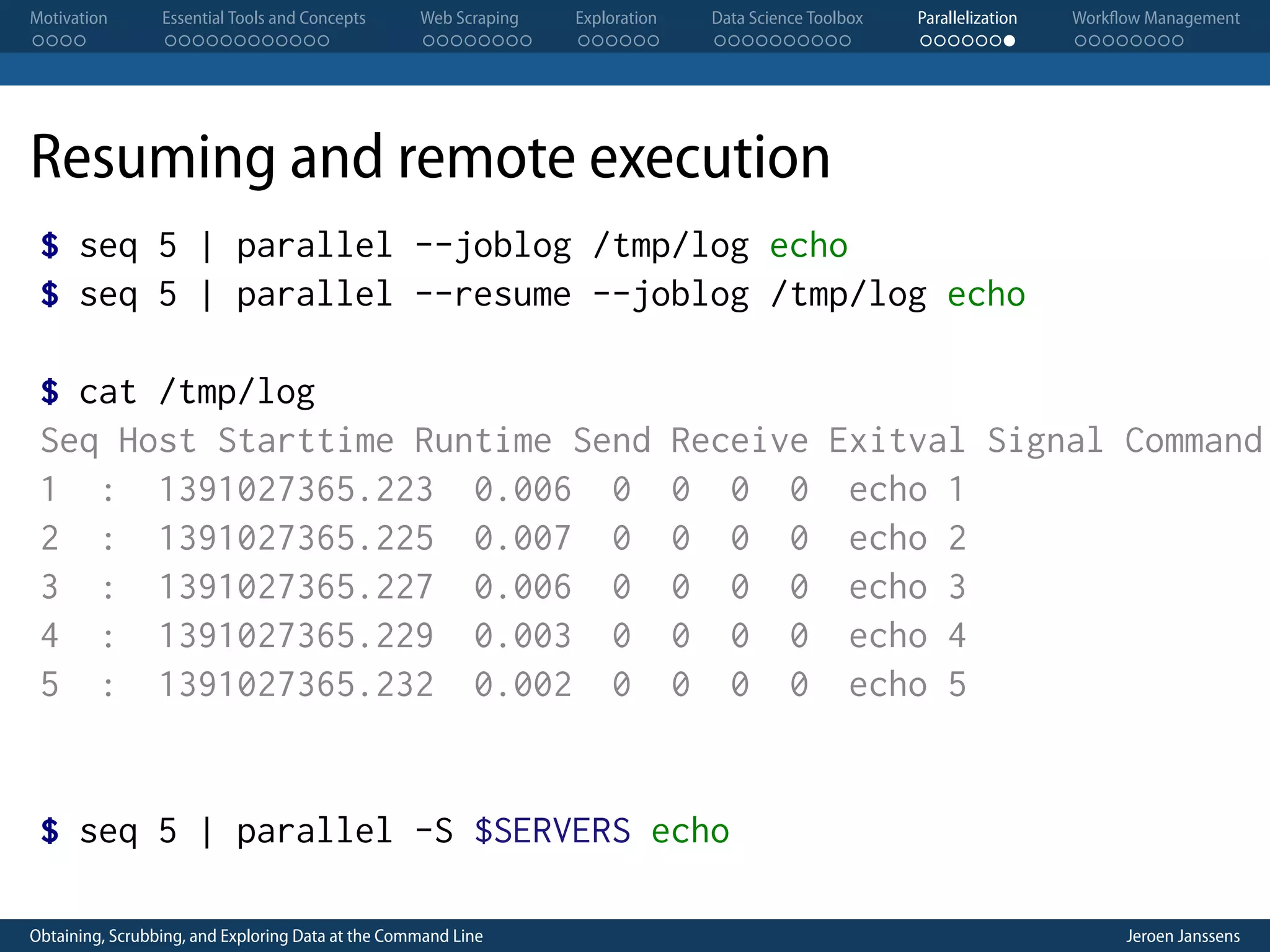 Motivation . . . . Essential Tools and Concepts . . . . . . . . . . . . Web Scraping . . . . . . . . Exploration . . . . . . Data Science Toolbox . . . . . . . . . . Parallelization . . . . . . . Workflow Management . . . . . . . . Resuming and remote execution $ seq 5 | parallel --joblog /tmp/log echo $ seq 5 | parallel --resume --joblog /tmp/log echo $ cat /tmp/log Seq Host Starttime Runtime Send 1 : 1391027365.223 0.006 0 2 : 1391027365.225 0.007 0 3 : 1391027365.227 0.006 0 4 : 1391027365.229 0.003 0 5 : 1391027365.232 0.002 0 Receive Exitval Signal Command 0 0 0 echo 1 0 0 0 echo 2 0 0 0 echo 3 0 0 0 echo 4 0 0 0 echo 5 $ seq 5 | parallel -S $SERVERS echo Obtaining, Scrubbing, and Exploring Data at the Command Line Jeroen Janssens 