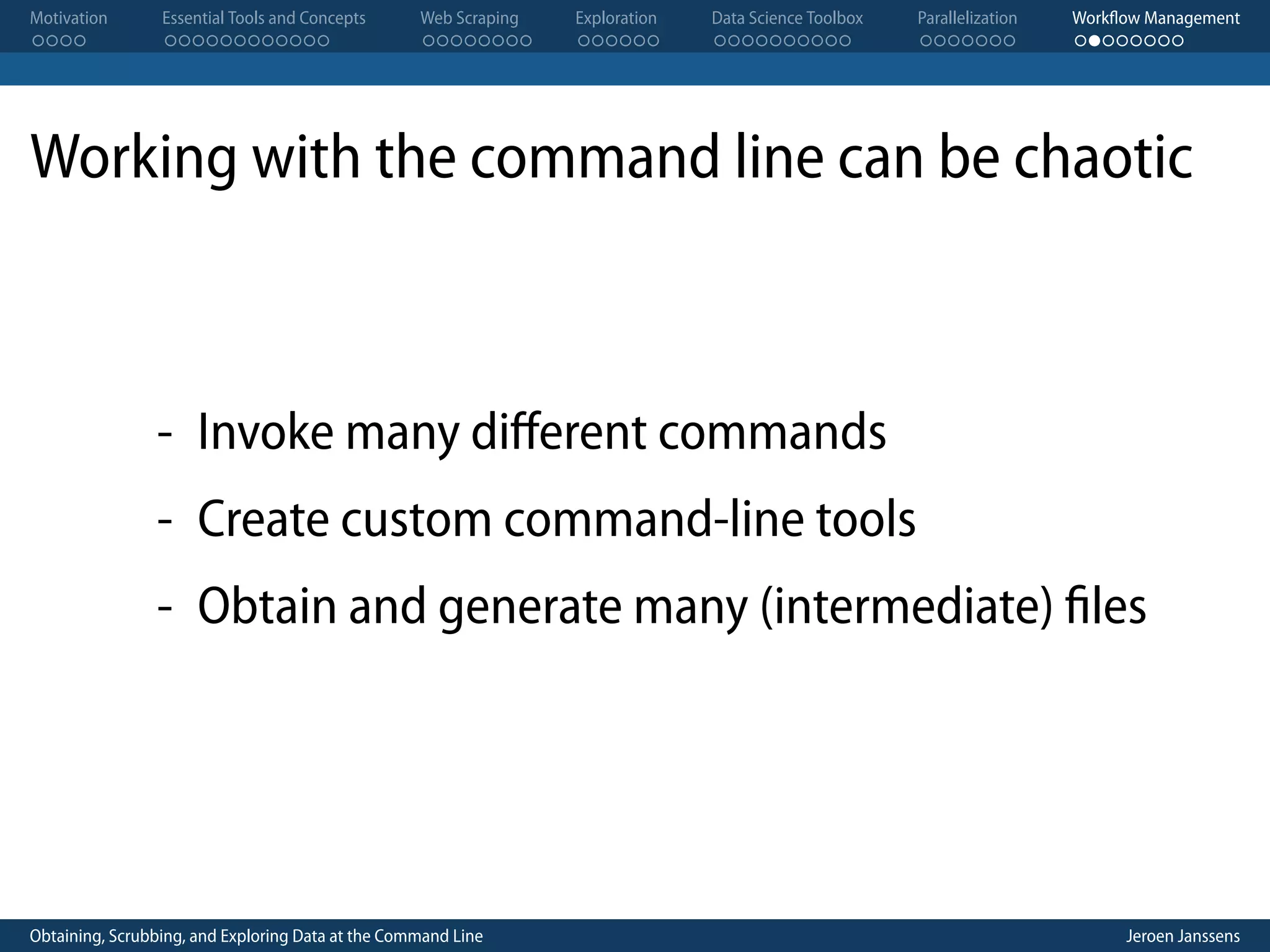 Motivation . . . . Essential Tools and Concepts . . . . . . . . . . . . Web Scraping . . . . . . . . Exploration . . . . . . Data Science Toolbox . . . . . . . . . . Parallelization . . . . . . . Workflow Management . . . . . . . . Working with the command line can be chaotic - Invoke many diﬀerent commands - Create custom command-line tools - Obtain and generate many (intermediate) files Obtaining, Scrubbing, and Exploring Data at the Command Line Jeroen Janssens 