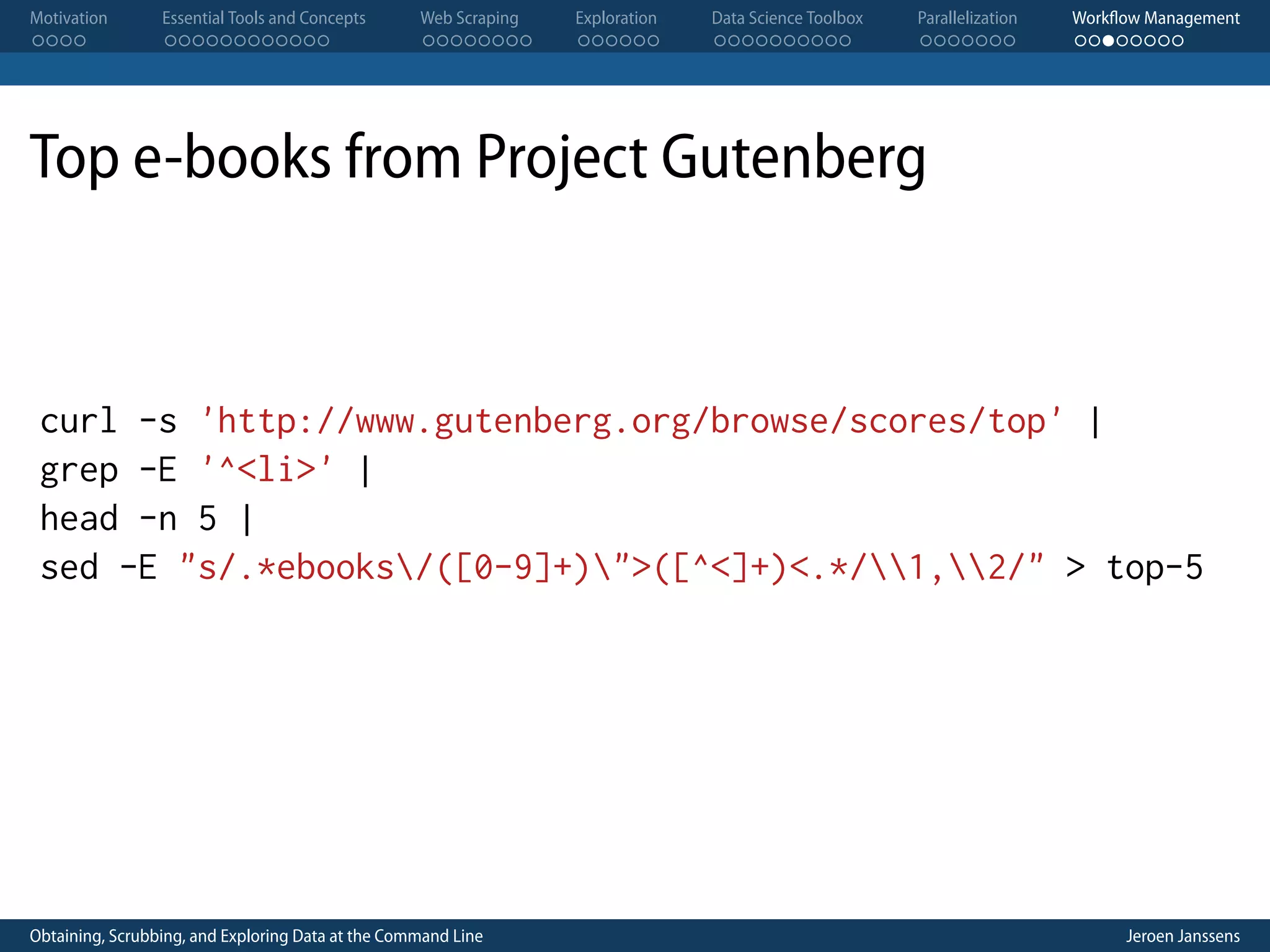 Motivation . . . . Essential Tools and Concepts . . . . . . . . . . . . Web Scraping . . . . . . . . Exploration . . . . . . Data Science Toolbox . . . . . . . . . . Parallelization . . . . . . . Workflow Management . . . . . . . . Top e-books from Project Gutenberg curl -s 'http://www.gutenberg.org/browse/scores/top' | grep -E '^<li>' | head -n 5 | sed -E "s/.*ebooks/([0-9]+)">([^<]+)<.*/1,2/" > top-5 Obtaining, Scrubbing, and Exploring Data at the Command Line Jeroen Janssens 