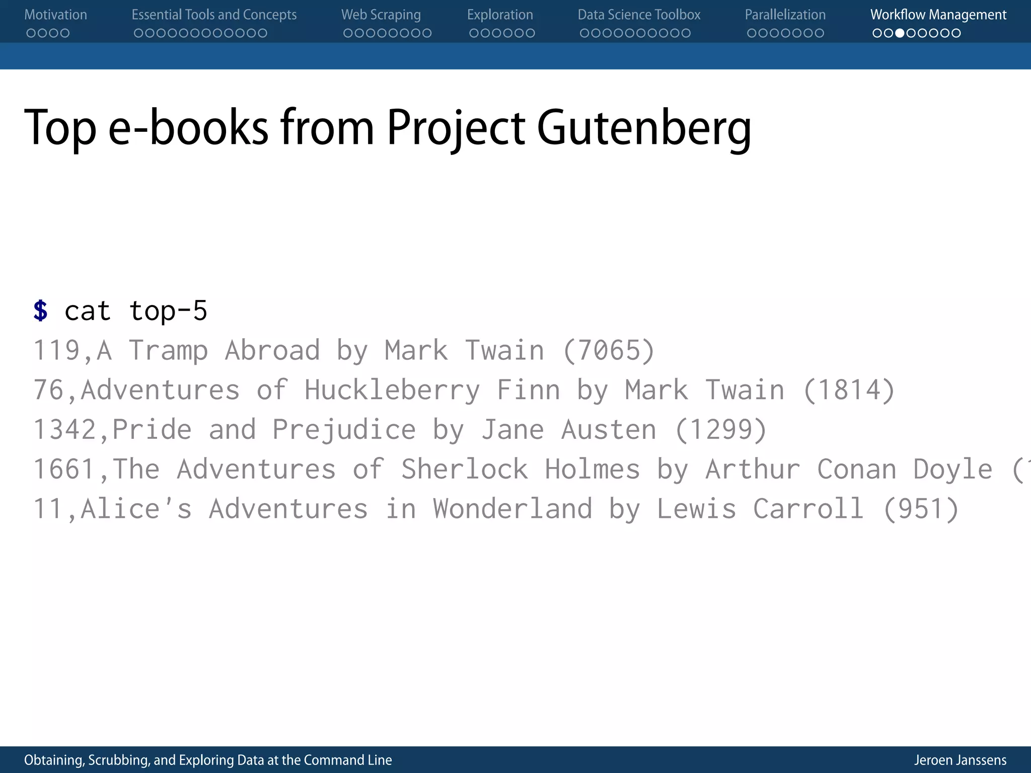 Motivation . . . . Essential Tools and Concepts . . . . . . . . . . . . Web Scraping . . . . . . . . Exploration . . . . . . Data Science Toolbox . . . . . . . . . . Parallelization . . . . . . . Workflow Management . . . . . . . . Top e-books from Project Gutenberg $ cat top-5 119,A Tramp Abroad by Mark Twain (7065) 76,Adventures of Huckleberry Finn by Mark Twain (1814) 1342,Pride and Prejudice by Jane Austen (1299) 1661,The Adventures of Sherlock Holmes by Arthur Conan Doyle (1 11,Alice's Adventures in Wonderland by Lewis Carroll (951) Obtaining, Scrubbing, and Exploring Data at the Command Line Jeroen Janssens 