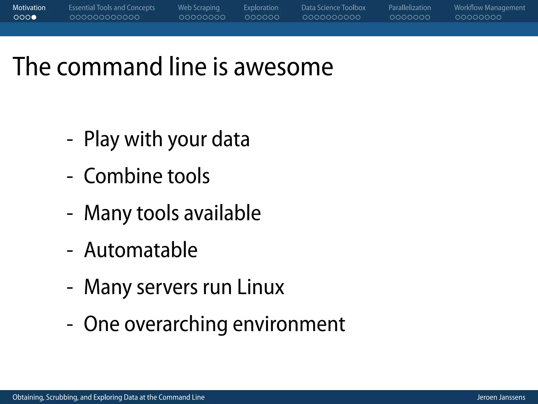 Motivation . . . . Essential Tools and Concepts . . . . . . . . . . . . Web Scraping . . . . . . . . Exploration . . . . . . Data Science Toolbox . . . . . . . . . . Parallelization . . . . . . . Workflow Management . . . . . . . . The command line is awesome - Play with your data - Combine tools - Many tools available - Automatable - Many servers run Linux - One overarching environment Obtaining, Scrubbing, and Exploring Data at the Command Line Jeroen Janssens 