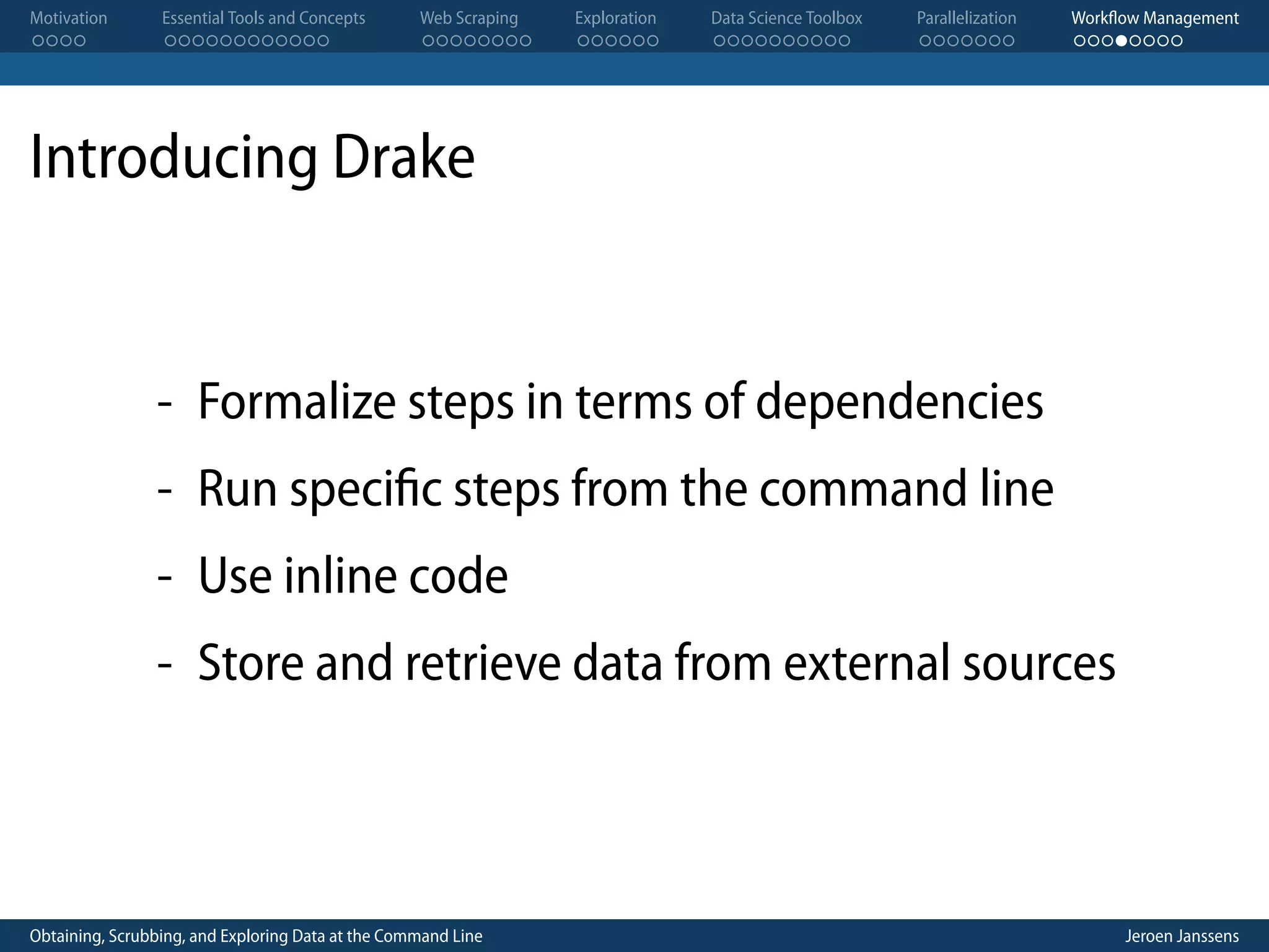 Motivation . . . . Essential Tools and Concepts . . . . . . . . . . . . Web Scraping . . . . . . . . Exploration . . . . . . Data Science Toolbox . . . . . . . . . . Parallelization . . . . . . . Workflow Management . . . . . . . . Introducing Drake - Formalize steps in terms of dependencies - Run specific steps from the command line - Use inline code - Store and retrieve data from external sources Obtaining, Scrubbing, and Exploring Data at the Command Line Jeroen Janssens 