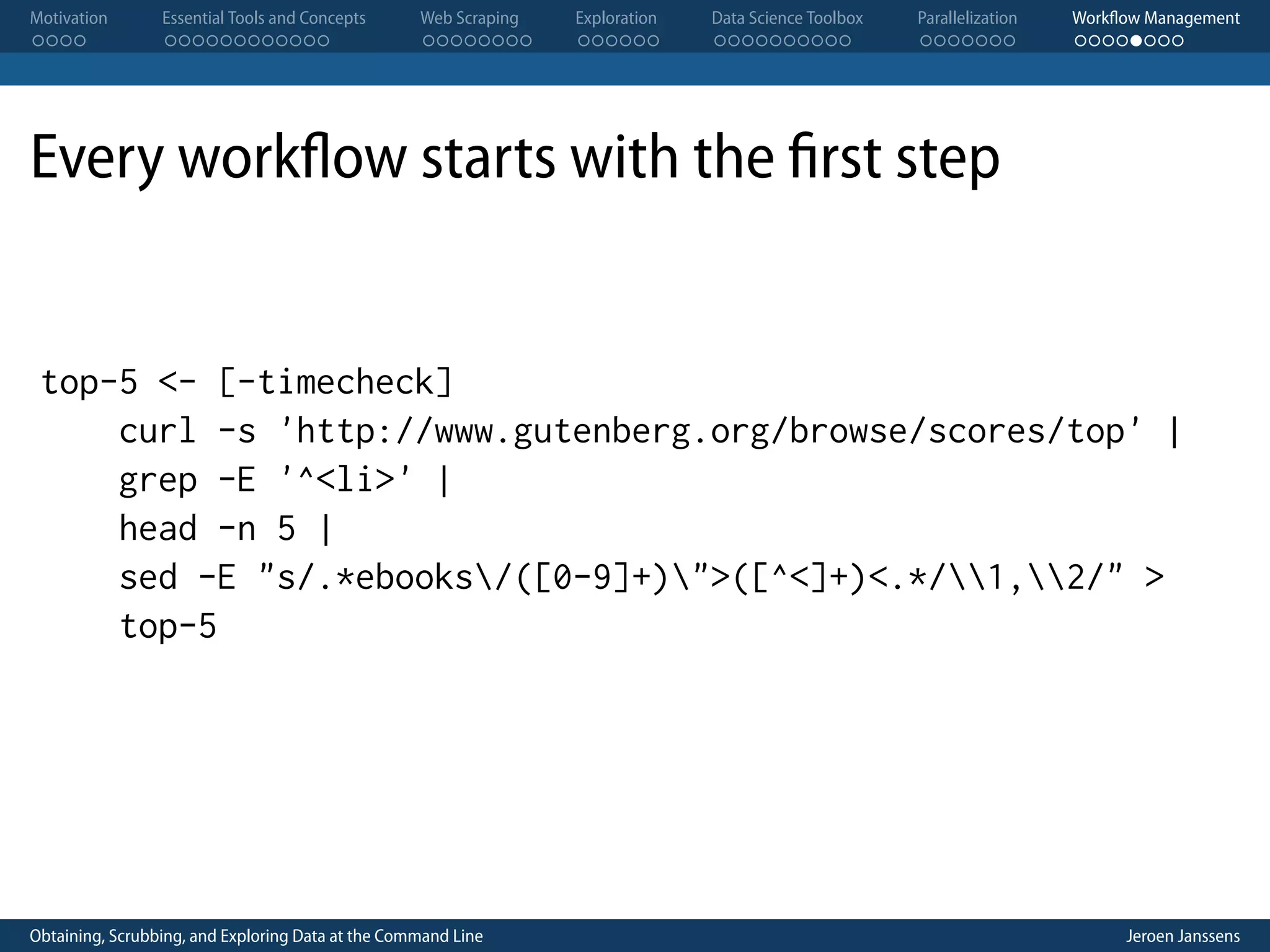 Motivation . . . . Essential Tools and Concepts . . . . . . . . . . . . Web Scraping . . . . . . . . Exploration . . . . . . Data Science Toolbox . . . . . . . . . . Parallelization . . . . . . . Workflow Management . . . . . . . . Every workflow starts with the first step top-5 <- [-timecheck] curl -s 'http://www.gutenberg.org/browse/scores/top' | grep -E '^<li>' | head -n 5 | sed -E "s/.*ebooks/([0-9]+)">([^<]+)<.*/1,2/" > top-5 Obtaining, Scrubbing, and Exploring Data at the Command Line Jeroen Janssens 