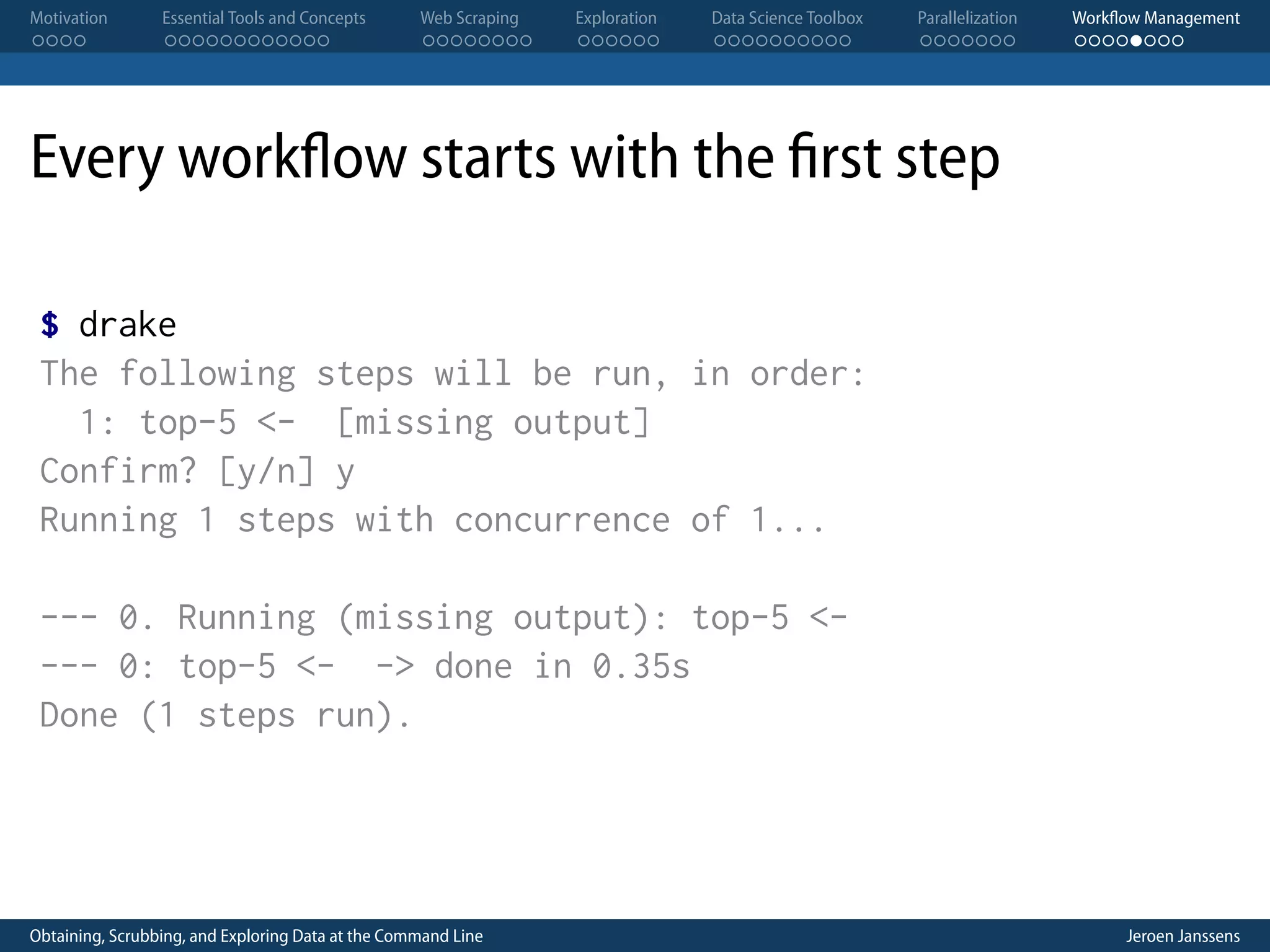 Motivation . . . . Essential Tools and Concepts . . . . . . . . . . . . Web Scraping . . . . . . . . Exploration . . . . . . Data Science Toolbox . . . . . . . . . . Parallelization . . . . . . . Workflow Management . . . . . . . . Every workflow starts with the first step $ drake The following steps will be run, in order: 1: top-5 <- [missing output] Confirm? [y/n] y Running 1 steps with concurrence of 1... --- 0. Running (missing output): top-5 <--- 0: top-5 <- -> done in 0.35s Done (1 steps run). Obtaining, Scrubbing, and Exploring Data at the Command Line Jeroen Janssens 
