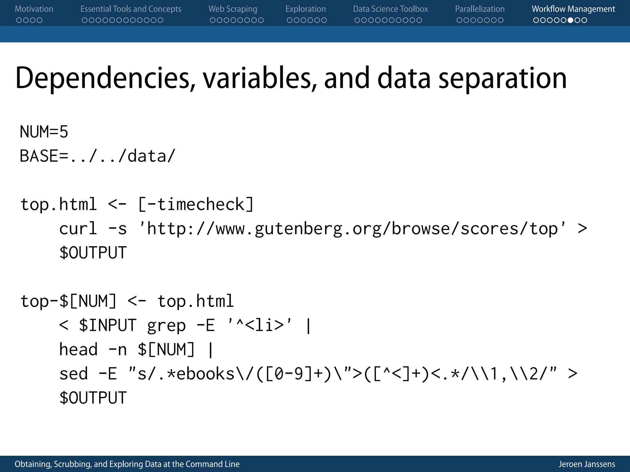 Motivation . . . . Essential Tools and Concepts . . . . . . . . . . . . Web Scraping . . . . . . . . Exploration . . . . . . Data Science Toolbox . . . . . . . . . . Parallelization . . . . . . . Workflow Management . . . . . . . . Dependencies, variables, and data separation NUM=5 BASE=../../data/ top.html <- [-timecheck] curl -s 'http://www.gutenberg.org/browse/scores/top' > $OUTPUT top-$[NUM] <- top.html < $INPUT grep -E '^<li>' | head -n $[NUM] | sed -E "s/.*ebooks/([0-9]+)">([^<]+)<.*/1,2/" > $OUTPUT Obtaining, Scrubbing, and Exploring Data at the Command Line Jeroen Janssens 