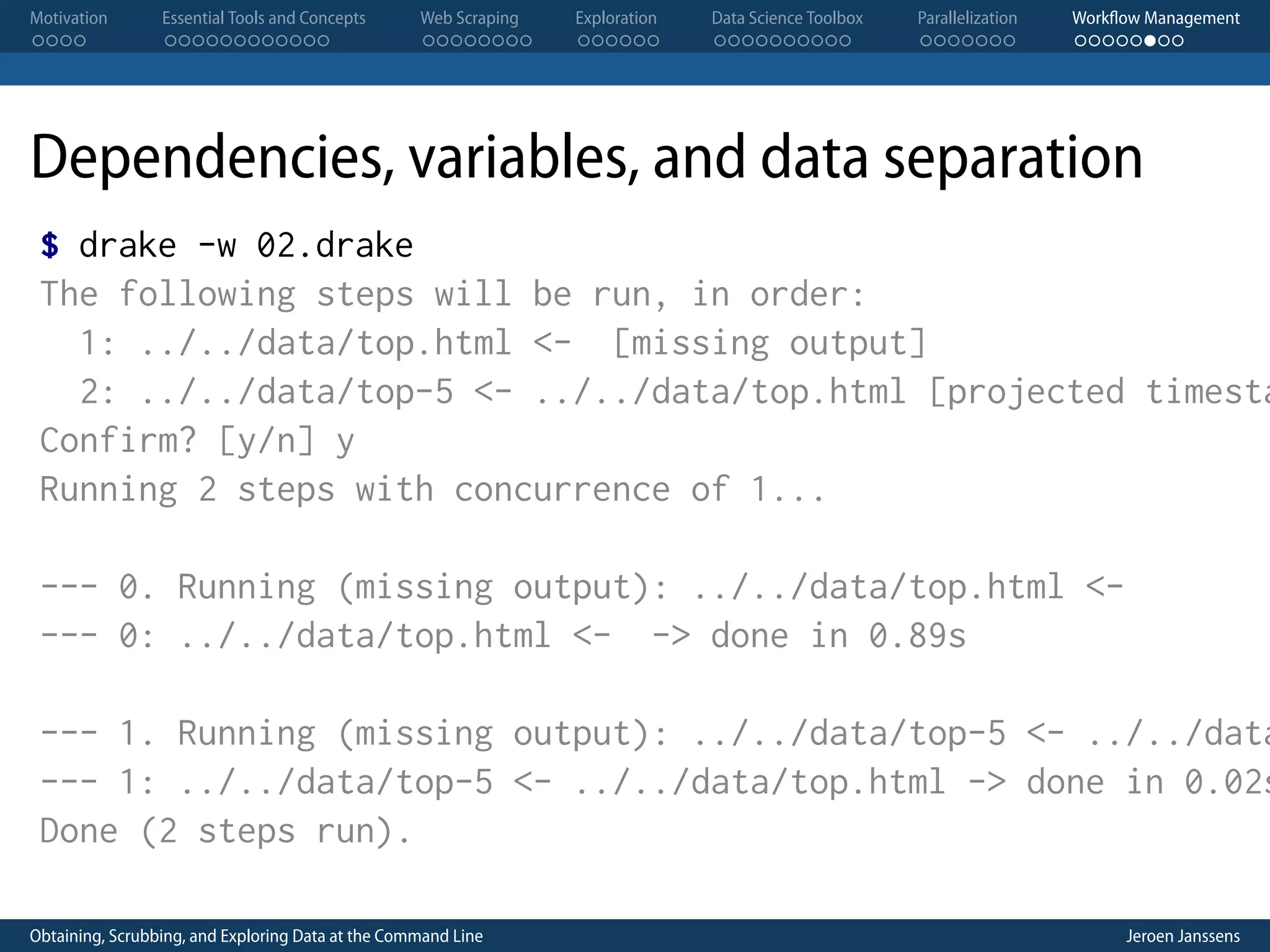 Motivation . . . . Essential Tools and Concepts . . . . . . . . . . . . Web Scraping . . . . . . . . Exploration . . . . . . Data Science Toolbox . . . . . . . . . . Parallelization . . . . . . . Workflow Management . . . . . . . . Dependencies, variables, and data separation $ drake -w 02.drake The following steps will be run, in order: 1: ../../data/top.html <- [missing output] 2: ../../data/top-5 <- ../../data/top.html [projected timesta Confirm? [y/n] y Running 2 steps with concurrence of 1... --- 0. Running (missing output): ../../data/top.html <--- 0: ../../data/top.html <- -> done in 0.89s --- 1. Running (missing output): ../../data/top-5 <- ../../data --- 1: ../../data/top-5 <- ../../data/top.html -> done in 0.02s Done (2 steps run). Obtaining, Scrubbing, and Exploring Data at the Command Line Jeroen Janssens 