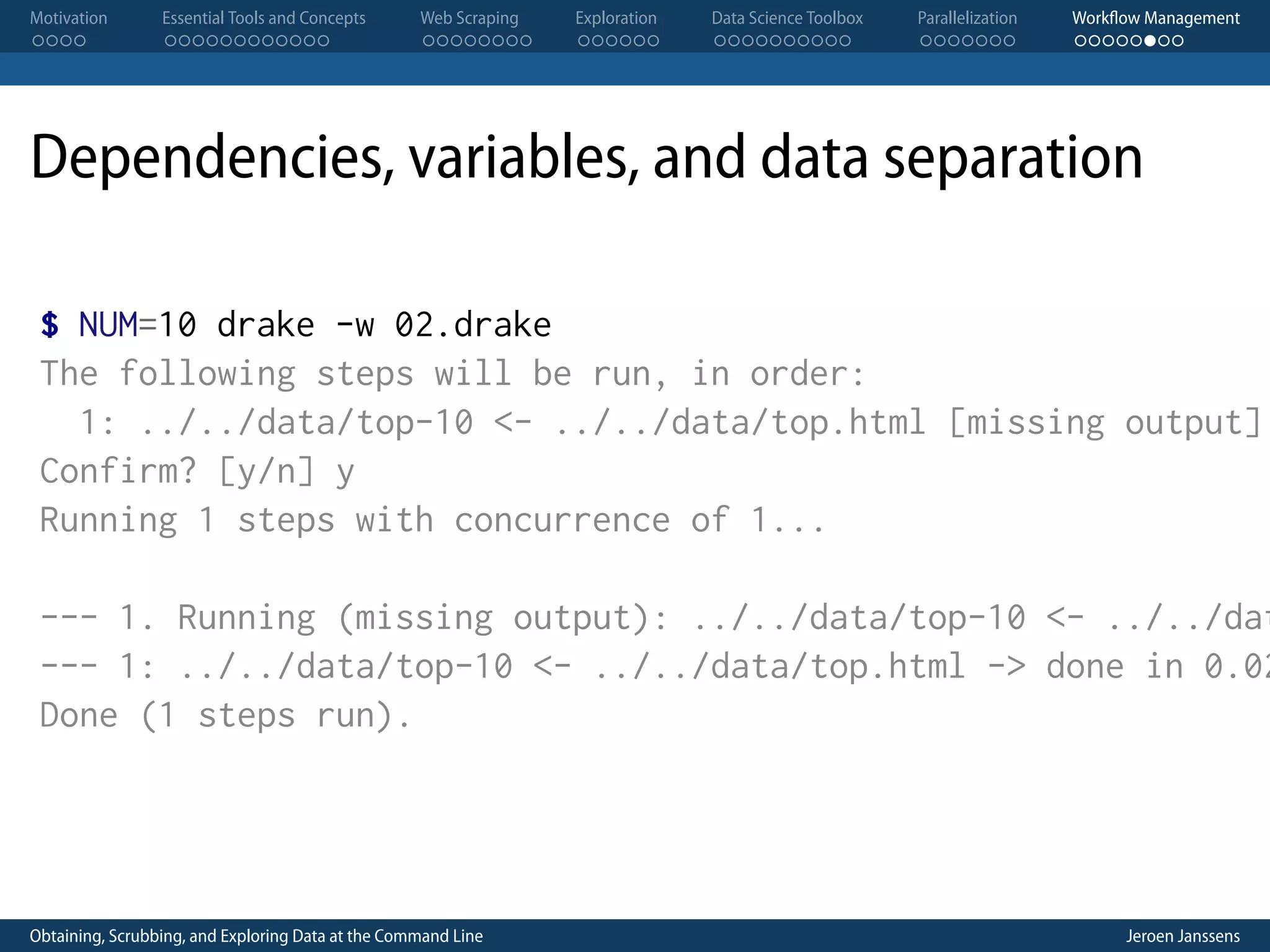 Motivation . . . . Essential Tools and Concepts . . . . . . . . . . . . Web Scraping . . . . . . . . Exploration . . . . . . Data Science Toolbox . . . . . . . . . . Parallelization . . . . . . . Workflow Management . . . . . . . . Dependencies, variables, and data separation $ NUM=10 drake -w 02.drake The following steps will be run, in order: 1: ../../data/top-10 <- ../../data/top.html [missing output] Confirm? [y/n] y Running 1 steps with concurrence of 1... --- 1. Running (missing output): ../../data/top-10 <- ../../dat --- 1: ../../data/top-10 <- ../../data/top.html -> done in 0.02 Done (1 steps run). Obtaining, Scrubbing, and Exploring Data at the Command Line Jeroen Janssens 