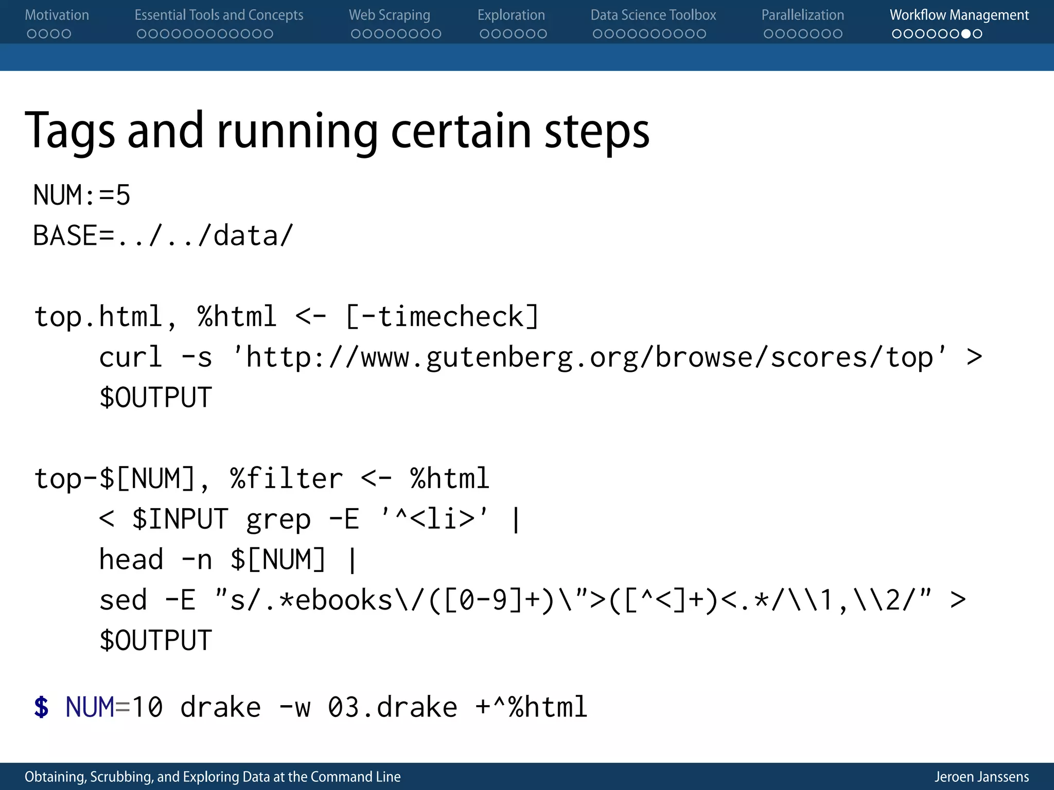 Motivation . . . . Essential Tools and Concepts . . . . . . . . . . . . Web Scraping . . . . . . . . Exploration . . . . . . Data Science Toolbox . . . . . . . . . . Parallelization . . . . . . . Workflow Management . . . . . . . . Tags and running certain steps NUM:=5 BASE=../../data/ top.html, %html <- [-timecheck] curl -s 'http://www.gutenberg.org/browse/scores/top' > $OUTPUT top-$[NUM], %filter <- %html < $INPUT grep -E '^<li>' | head -n $[NUM] | sed -E "s/.*ebooks/([0-9]+)">([^<]+)<.*/1,2/" > $OUTPUT $ NUM=10 drake -w 03.drake +^%html Obtaining, Scrubbing, and Exploring Data at the Command Line Jeroen Janssens 