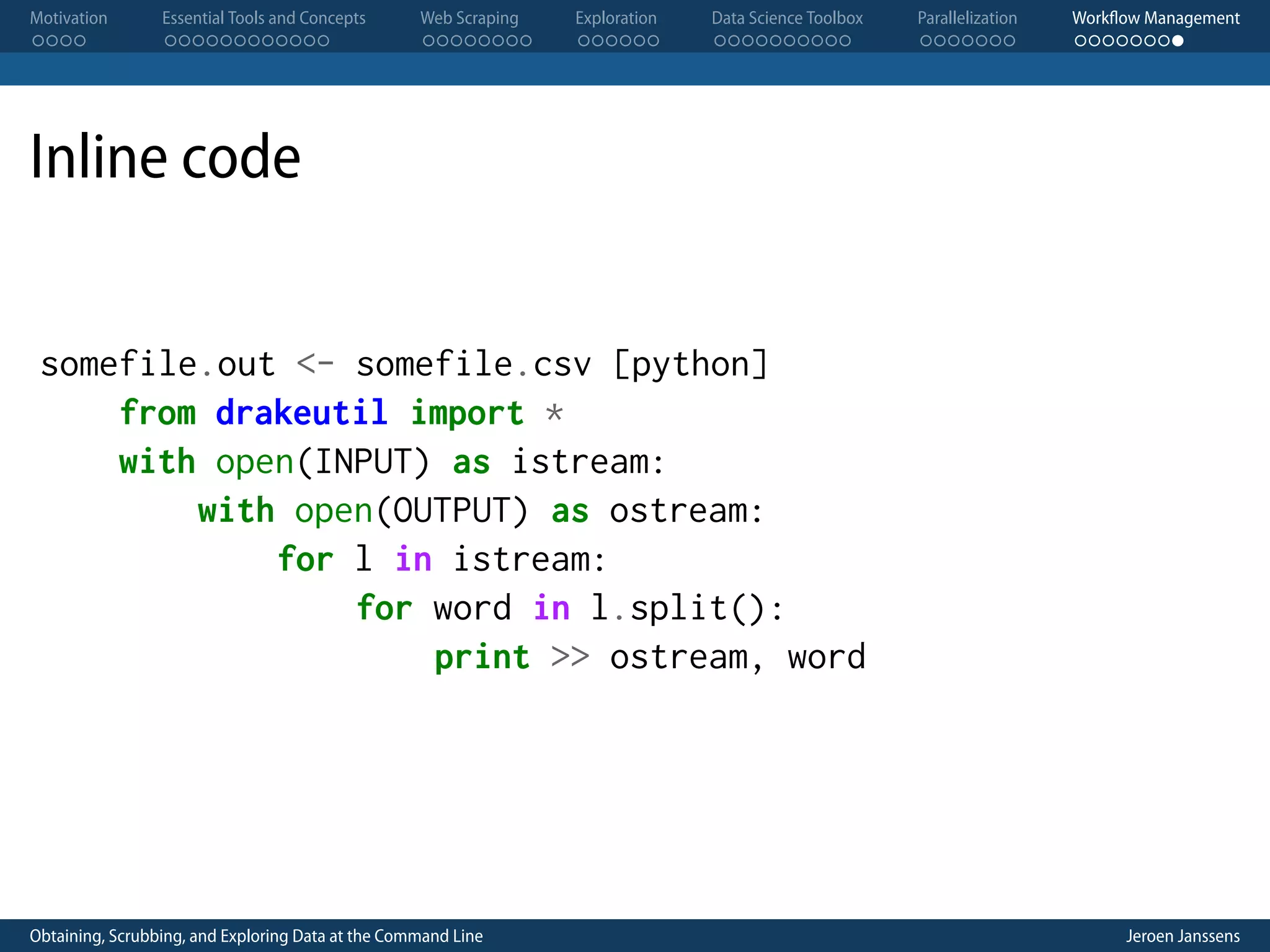 Motivation . . . . Essential Tools and Concepts . . . . . . . . . . . . Web Scraping . . . . . . . . Exploration . . . . . . Data Science Toolbox . . . . . . . . . . Parallelization . . . . . . . Workflow Management . . . . . . . . Inline code somefile.out <- somefile.csv [python] from drakeutil import * with open(INPUT) as istream: with open(OUTPUT) as ostream: for l in istream: for word in l.split(): print >> ostream, word Obtaining, Scrubbing, and Exploring Data at the Command Line Jeroen Janssens 
