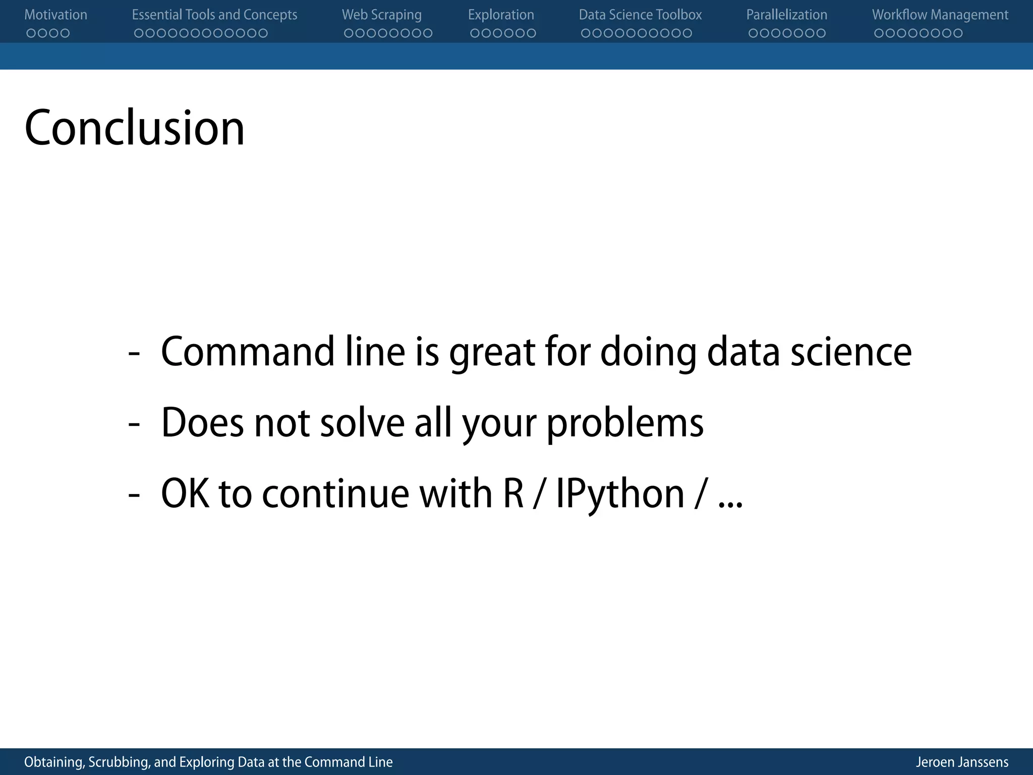 Motivation . . . . Essential Tools and Concepts . . . . . . . . . . . . Web Scraping . . . . . . . . Exploration . . . . . . Data Science Toolbox . . . . . . . . . . Parallelization . . . . . . . Workflow Management . . . . . . . . Conclusion - Command line is great for doing data science - Does not solve all your problems - OK to continue with R / IPython / ... Obtaining, Scrubbing, and Exploring Data at the Command Line Jeroen Janssens 