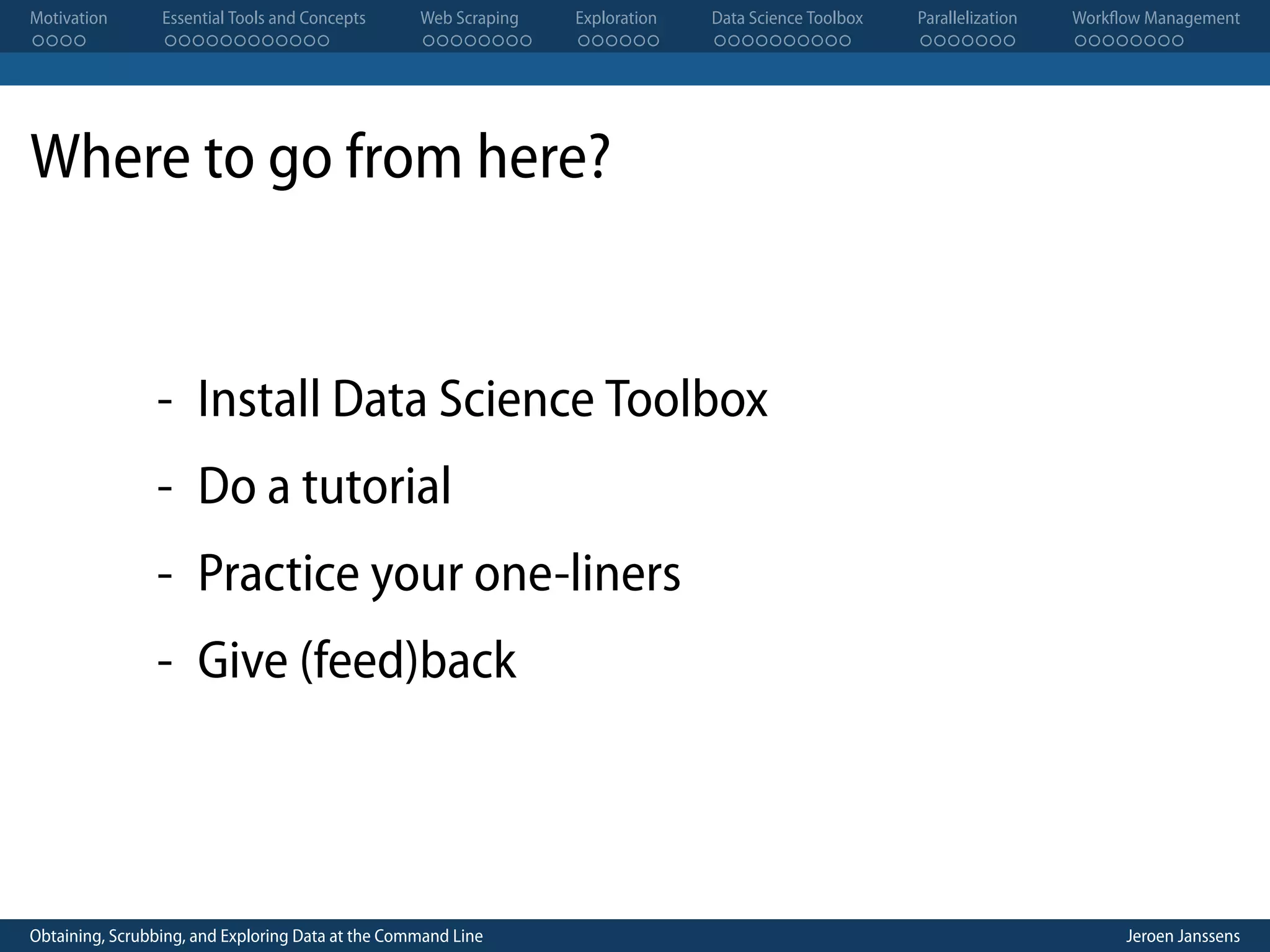 Motivation . . . . Essential Tools and Concepts . . . . . . . . . . . . Web Scraping . . . . . . . . Exploration . . . . . . Data Science Toolbox . . . . . . . . . . Parallelization . . . . . . . Workflow Management . . . . . . . . Where to go from here? - Install Data Science Toolbox - Do a tutorial - Practice your one-liners - Give (feed)back Obtaining, Scrubbing, and Exploring Data at the Command Line Jeroen Janssens 