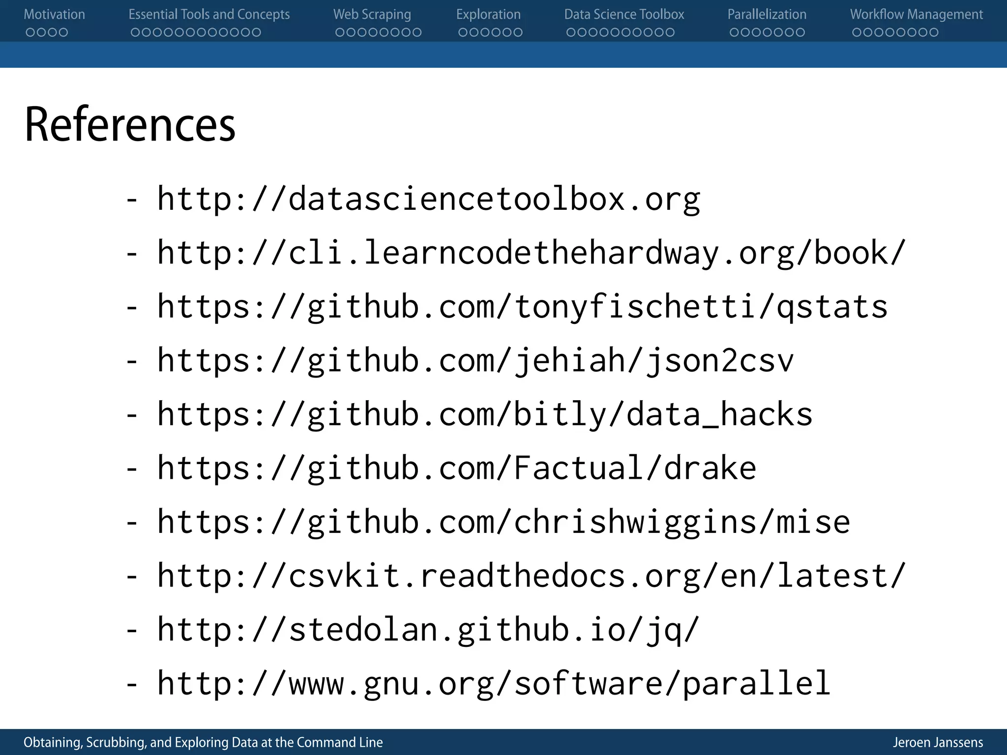 Motivation . . . . Essential Tools and Concepts . . . . . . . . . . . . Web Scraping . . . . . . . . Exploration . . . . . . Data Science Toolbox . . . . . . . . . . Parallelization . . . . . . . Workflow Management . . . . . . . . References - http://datasciencetoolbox.org - http://cli.learncodethehardway.org/book/ - https://github.com/tonyfischetti/qstats - https://github.com/jehiah/json2csv - https://github.com/bitly/data_hacks - https://github.com/Factual/drake - https://github.com/chrishwiggins/mise - http://csvkit.readthedocs.org/en/latest/ - http://stedolan.github.io/jq/ - http://www.gnu.org/software/parallel Obtaining, Scrubbing, and Exploring Data at the Command Line Jeroen Janssens 
