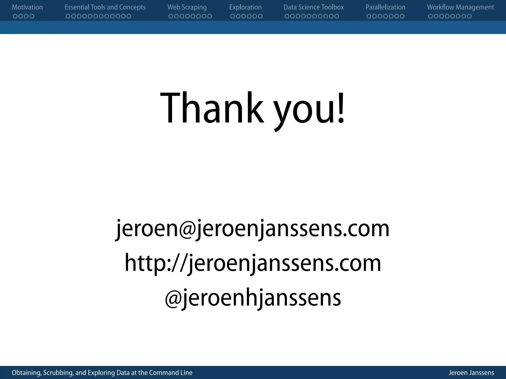 Motivation . . . . Essential Tools and Concepts . . . . . . . . . . . . Web Scraping . . . . . . . . Exploration . . . . . . Data Science Toolbox . . . . . . . . . . Parallelization . . . . . . . Workflow Management . . . . . . . . Thank you! jeroen@jeroenjanssens.com http://jeroenjanssens.com @jeroenhjanssens Obtaining, Scrubbing, and Exploring Data at the Command Line Jeroen Janssens 