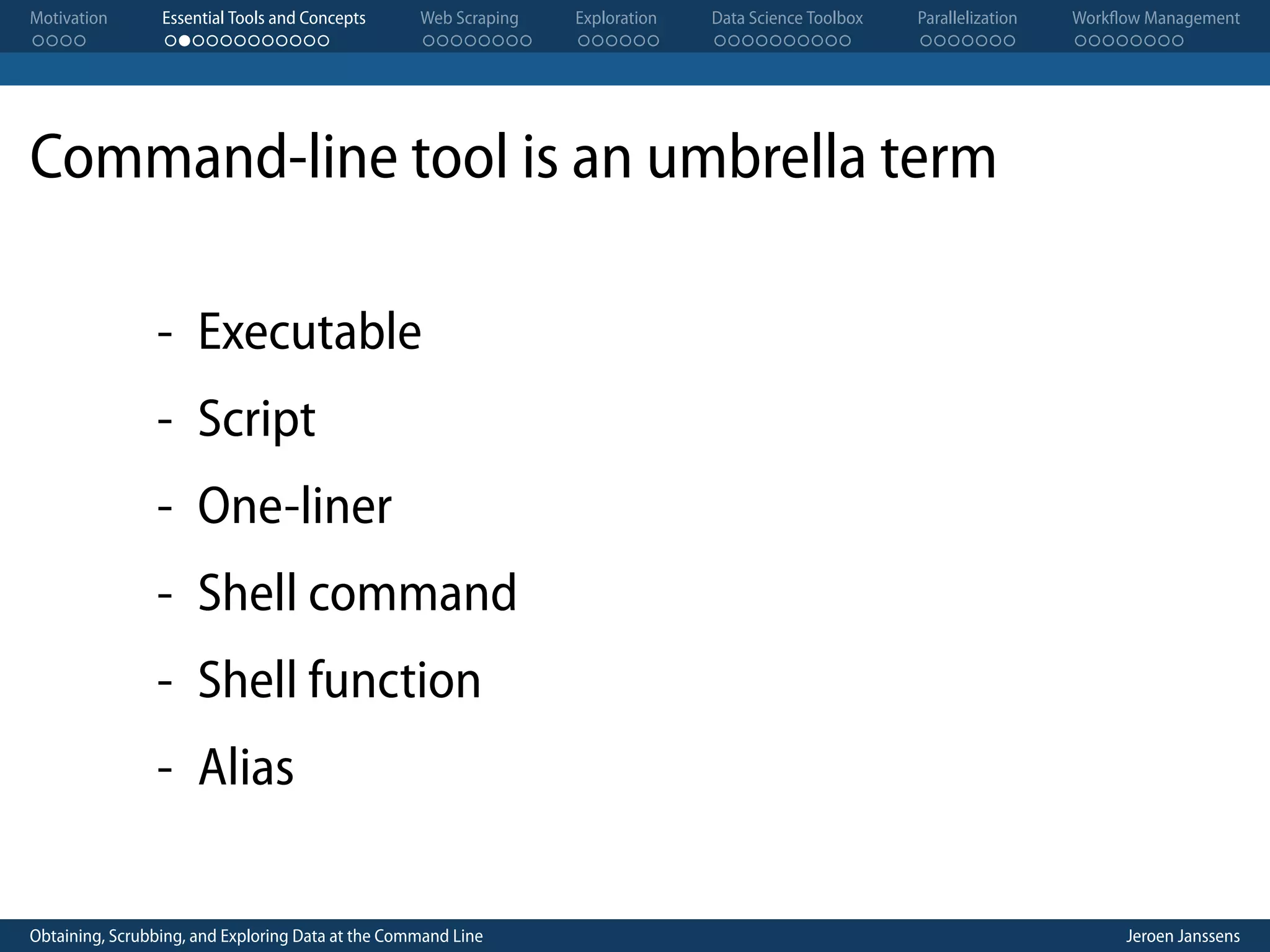 Motivation . . . . Essential Tools and Concepts . . . . . . . . . . . . Web Scraping . . . . . . . . Exploration . . . . . . Data Science Toolbox . . . . . . . . . . Parallelization . . . . . . . Workflow Management . . . . . . . . Command-line tool is an umbrella term - Executable - Script - One-liner - Shell command - Shell function - Alias Obtaining, Scrubbing, and Exploring Data at the Command Line Jeroen Janssens 